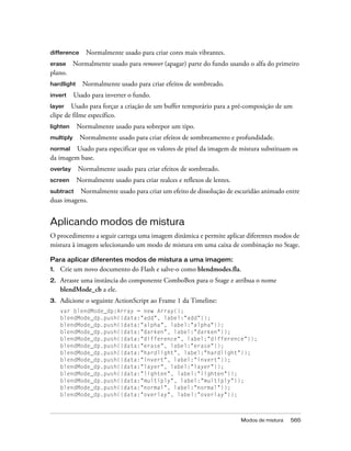 difference     Normalmente usado para criar cores mais vibrantes.
erase      Normalmente usado para remover (apagar) parte do fundo usando o alfa do primeiro
plano.
hardlight     Normalmente usado para criar efeitos de sombreado.
invert     Usado para inverter o fundo.
layer   Usado para forçar a criação de um buffer temporário para a pré-composição de um
clipe de filme específico.
lighten     Normalmente usado para sobrepor um tipo.
multiply     Normalmente usado para criar efeitos de sombreamento e profundidade.
normal   Usado para especificar que os valores de pixel da imagem de mistura substituam os
da imagem base.
overlay     Normalmente usado para criar efeitos de sombreado.
screen      Normalmente usado para criar realces e reflexos de lentes.
subtract Normalmente usado para criar um efeito de dissolução de escuridão animado entre
duas imagens.


Aplicando modos de mistura
O procedimento a seguir carrega uma imagem dinâmica e permite aplicar diferentes modos de
mistura à imagem selecionando um modo de mistura em uma caixa de combinação no Stage.

Para aplicar diferentes modos de mistura a uma imagem:
1.   Crie um novo documento do Flash e salve-o como blendmodes.fla.
2.   Arraste uma instância do componente ComboBox para o Stage e atribua o nome
     blendMode_cb a ele.
3.   Adicione o seguinte ActionScript ao Frame 1 da Timeline:
     var blendMode_dp:Array = new Array();
     blendMode_dp.push({data:"add", label:"add"});
     blendMode_dp.push({data:"alpha", label:"alpha"});
     blendMode_dp.push({data:"darken", label:"darken"});
     blendMode_dp.push({data:"difference", label:"difference"});
     blendMode_dp.push({data:"erase", label:"erase"});
     blendMode_dp.push({data:"hardlight", label:"hardlight"});
     blendMode_dp.push({data:"invert", label:"invert"});
     blendMode_dp.push({data:"layer", label:"layer"});
     blendMode_dp.push({data:"lighten", label:"lighten"});
     blendMode_dp.push({data:"multiply", label:"multiply"});
     blendMode_dp.push({data:"normal", label:"normal"});
     blendMode_dp.push({data:"overlay", label:"overlay"});



                                                                         Modos de mistura   565
 