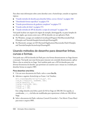 Para obter mais informações sobre como desenhar com o ActionScript, consulte os seguintes
tópicos:
■    “Usando métodos de desenho para desenhar linhas, curvas e formas” na página 568
■    “Desenhando formas específicas” na página 570
■    “Usando preenchimentos de gradiente complexos” na página 573
■    “Usando estilos de linha” na página 574
■    “Usando métodos de API de desenho e scripts de animação” na página 581
Você pode localizar um arquivo de origem de exemplo, drawingapi.fla, na pasta Samples do
seu disco rígido, que mostra como usar a API de desenho em um aplicativo Flash.
■    No Windows, navegue até unidade de inicializaçãoProgram FilesMacromediaFlash
     8Samples and TutorialsSamplesActionScriptDrawingAPI.
■    No Macintosh, navegue até HD Macintosh/Applications/Macromedia Flash 8/Samples
     and Tutorials/Samples/ActionScript/DrawingAPI.


Usando métodos de desenho para desenhar linhas,
curvas e formas
Você pode usar a API de desenho do Flash para criar formas dinamicamente no Stage durante
a execução. Você pode usar essas formas para mascarar um conteúdo dinamicamente, aplicar
filtros a elas ou animá-las no Stage. Você também pode usar a API de desenho para criar
diversas ferramentas de desenho, que permitam aos usuários usar o mouse ou o teclado para
desenhar formas no arquivo SWF.

Para desenhar uma linha:
1.   Crie um novo documento do Flash e salve-o como line.fla.
2.   Adicione o seguinte ActionScript ao Frame 1 da Timeline:
     this.createEmptyMovieClip("line_mc", 10);
     line_mc.lineStyle(1, 0x000000, 100);
     line_mc.moveTo(0, 0);
     line_mc.lineTo(200, 100);
     line_mc._x = 100;
     line_mc._y = 100;

     Este código desenha uma linha a partir de 0,0 no Stage até 200,100. Em seguida, as
     coordenadas _x e _y da linha são modificadas para reposicionar a linha em 100,100 no
     Stage.
3.   Salve o documento do Flash e selecione Control (Controlar) > Test Movie (Testar filme)
     para testar o arquivo SWF.



568    Animação, filtros e desenhos
 