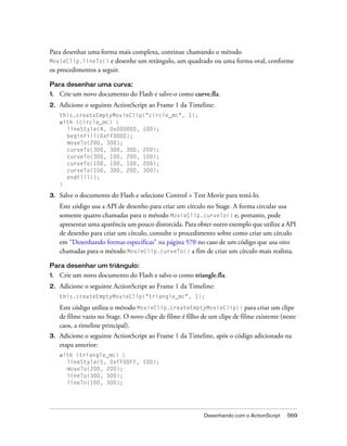 Para desenhar uma forma mais complexa, continue chamando o método
MovieClip.lineTo() e desenhe um retângulo, um quadrado ou uma forma oval, conforme
os procedimentos a seguir.

Para desenhar uma curva:
1.   Crie um novo documento do Flash e salve-o como curve.fla.
2.   Adicione o seguinte ActionScript ao Frame 1 da Timeline:
     this.createEmptyMovieClip("circle_mc", 1);
     with (circle_mc) {
       lineStyle(4, 0x000000, 100);
       beginFill(0xFF0000);
       moveTo(200, 300);
       curveTo(300, 300, 300, 200);
       curveTo(300, 100, 200, 100);
       curveTo(100, 100, 100, 200);
       curveTo(100, 300, 200, 300);
       endFill();
     }

3.   Salve o documento do Flash e selecione Control > Test Movie para testá-lo.
     Este código usa a API de desenho para criar um círculo no Stage. A forma circular usa
     somente quatro chamadas para o método MovieClip.curveTo() e, portanto, pode
     apresentar uma aparência um pouco distorcida. Para obter outro exemplo que utilize a API
     de desenho para criar um círculo, consulte o procedimento sobre como criar um círculo
     em “Desenhando formas específicas” na página 570 no caso de um código que usa oito
     chamadas para o método MovieClip.curveTo() a fim de criar um círculo mais realista.

Para desenhar um triângulo:
1.   Crie um novo documento do Flash e salve-o como triangle.fla.
2.   Adicione o seguinte ActionScript ao Frame 1 da Timeline:
     this.createEmptyMovieClip("triangle_mc", 1);

     Este código utiliza o método MovieClip.createEmptyMovieClip() para criar um clipe
     de filme vazio no Stage. O novo clipe de filme é filho de um clipe de filme existente (neste
     caos, a timeline principal).
3.   Adicione o seguinte ActionScript ao Frame 1 da Timeline, após o código adicionado na
     etapa anterior:
     with (triangle_mc) {
       lineStyle(5, 0xFF00FF, 100);
       moveTo(200, 200);
       lineTo(300, 300);
       lineTo(100, 300);




                                                             Desenhando com o ActionScript   569
 