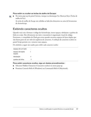 Para exibir ou ocultar as teclas de atalho de Escape:
■   No menu pop-up do painel Actions, marque ou desmarque Esc Shortcut Keys (Teclas de
    atalho de Esc).
    As teclas de atalho de Escape são exibidas ao lado dos elementos na caixa de ferramentas
    do ActionScript.


Exibindo caracteres ocultos
Quando você cria e formata o código do ActionScript, insere espaços, tabulações e quebras de
linha no script. Eles obviamente são úteis e necessários à organização visual do código.
Entretanto, o compilador do Flash gera erros quando encontra espaços de bytes duplos que
não fazem parte de um valor de seqüência de caracteres. A exibição de caracteres ocultos no
painel Script permite ver e remover esses espaços.
Os símbolos a seguir são usados para exibir cada caractere oculto:

espaço de um byte        .
espaço de bytes          l
duplos
tabulação                >>

quebra de linha

Para exibir caracteres ocultos, siga um destes procedimentos :
■   Selecione Hidden Characters (Caracteres ocultos) no menu pop-up.
■   Pressione Control+Shift+8 (Windows) ou Command+Shift+8 (Macintosh).




                                      Sobre a codificação no painel Actions e na janela Script   57
 