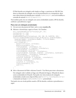 O Flash desenha um retângulo verde simples no Stage e o posiciona em 100,100. Para
     alterar as dimensões do retângulo, sua cor de preenchimento ou a transparência, altere
     esses valores dentro da chamada para o método drawRectangle(), em vez de modificar o
     conteúdo do método MovieClip.beginFill().
Você também pode criar um retângulo com cantos arredondados usando a API de desenho,
conforme o procedimento a seguir.

Para criar um retângulo arredondado:
1.   Crie um novo documento do Flash e salve-o como roundrect.fla.
2.   Adicione o ActionScript a seguir ao Frame 1 da Timeline:
     this.createEmptyMovieClip("rectangle_mc", 10);
     rectangle_mc._x = 100;
     rectangle_mc._y = 100;
     drawRoundedRectangle(rectangle_mc, 240, 180, 20, 0x99FF00, 100);
     function drawRoundedRectangle(target_mc:MovieClip, boxWidth:Number,
       boxHeight:Number, cornerRadius:Number, fillColor:Number,
       fillAlpha:Number):Void {
       with (target_mc) {
          beginFill(fillColor, fillAlpha);
          moveTo(cornerRadius, 0);
          lineTo(boxWidth - cornerRadius, 0);
          curveTo(boxWidth, 0, boxWidth, cornerRadius);
          lineTo(boxWidth, cornerRadius);
          lineTo(boxWidth, boxHeight - cornerRadius);
          curveTo(boxWidth, boxHeight, boxWidth - cornerRadius, boxHeight);
          lineTo(boxWidth - cornerRadius, boxHeight);
          lineTo(cornerRadius, boxHeight);
          curveTo(0, boxHeight, 0, boxHeight - cornerRadius);
          lineTo(0, boxHeight - cornerRadius);
          lineTo(0, cornerRadius);
          curveTo(0, 0, cornerRadius, 0);
          lineTo(cornerRadius, 0);
          endFill();
       }
     }

3.   Salve o documento do Flash e selecione Control > Test Movie para testar o documento.
     Um retângulo verde é exibido no Stage com 240 pixels de largura, 180 pixels de altura e
     cantos arredondados de 20-pixels. Você pode criar várias instâncias de retângulos
     arredondados criando novos clipes de filme com MovieClip.createEmptyMovieClip()
     e chamando sua função drawRoundedRectangle() personalizada.
Você pode criar um círculo perfeito usando a API de desenho, conforme o procedimento a
seguir.




                                                          Desenhando com o ActionScript   571
 
