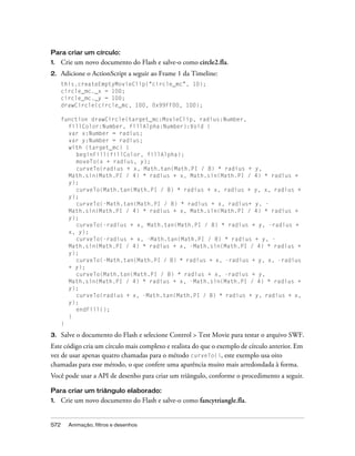 Para criar um círculo:
1.    Crie um novo documento do Flash e salve-o como circle2.fla.
2.    Adicione o ActionScript a seguir ao Frame 1 da Timeline:
      this.createEmptyMovieClip("circle_mc", 10);
      circle_mc._x = 100;
      circle_mc._y = 100;
      drawCircle(circle_mc, 100, 0x99FF00, 100);

      function drawCircle(target_mc:MovieClip, radius:Number,
        fillColor:Number, fillAlpha:Number):Void {
        var x:Number = radius;
        var y:Number = radius;
        with (target_mc) {
           beginFill(fillColor, fillAlpha);
           moveTo(x + radius, y);
           curveTo(radius + x, Math.tan(Math.PI / 8) * radius + y,
        Math.sin(Math.PI / 4) * radius + x, Math.sin(Math.PI / 4) * radius +
        y);
           curveTo(Math.tan(Math.PI / 8) * radius + x, radius + y, x, radius +
        y);
           curveTo(-Math.tan(Math.PI / 8) * radius + x, radius+ y, -
        Math.sin(Math.PI / 4) * radius + x, Math.sin(Math.PI / 4) * radius +
        y);
           curveTo(-radius + x, Math.tan(Math.PI / 8) * radius + y, -radius +
        x, y);
           curveTo(-radius + x, -Math.tan(Math.PI / 8) * radius + y, -
        Math.sin(Math.PI / 4) * radius + x, -Math.sin(Math.PI / 4) * radius +
        y);
           curveTo(-Math.tan(Math.PI / 8) * radius + x, -radius + y, x, -radius
        + y);
           curveTo(Math.tan(Math.PI / 8) * radius + x, -radius + y,
        Math.sin(Math.PI / 4) * radius + x, -Math.sin(Math.PI / 4) * radius +
        y);
           curveTo(radius + x, -Math.tan(Math.PI / 8) * radius + y, radius + x,
        y);
           endFill();
        }
      }

3.    Salve o documento do Flash e selecione Control > Test Movie para testar o arquivo SWF.
Este código cria um círculo mais complexo e realista do que o exemplo de círculo anterior. Em
vez de usar apenas quatro chamadas para o método curveTo(), este exemplo usa oito
chamadas para esse método, o que confere uma aparência muito mais arredondada à forma.
Você pode usar a API de desenho para criar um triângulo, conforme o procedimento a seguir.

Para criar um triângulo elaborado:
1.    Crie um novo documento do Flash e salve-o como fancytriangle.fla.


572     Animação, filtros e desenhos
 