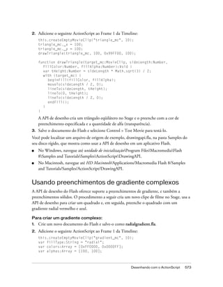 2.   Adicione o seguinte ActionScript ao Frame 1 da Timeline:
     this.createEmptyMovieClip("triangle_mc", 10);
     triangle_mc._x = 100;
     triangle_mc._y = 100;
     drawTriangle(triangle_mc, 100, 0x99FF00, 100);

     function drawTriangle(target_mc:MovieClip, sideLength:Number,
       fillColor:Number, fillAlpha:Number):Void {
       var tHeight:Number = sideLength * Math.sqrt(3) / 2;
       with (target_mc) {
          beginFill(fillColor, fillAlpha);
          moveTo(sideLength / 2, 0);
          lineTo(sideLength, tHeight);
          lineTo(0, tHeight);
          lineTo(sideLength / 2, 0);
          endFill();
       }
     }

     A API de desenho cria um triângulo eqüilátero no Stage e o preenche com a cor de
     preenchimento especificada e a quantidade de alfa (transparência).
3.   Salve o documento do Flash e selecione Control > Test Movie para testá-lo.
Você pode localizar um arquivo de origem de exemplo, drawingapi.fla, na pasta Samples do
seu disco rígido, que mostra como usar a API de desenho em um aplicativo Flash.
■    No Windows, navegue até unidade de inicializaçãoProgram FilesMacromediaFlash
     8Samples and TutorialsSamplesActionScriptDrawingAPI.
■    No Macintosh, navegue até HD Macintosh/Applications/Macromedia Flash 8/Samples
     and Tutorials/Samples/ActionScript/DrawingAPI.


Usando preenchimentos de gradiente complexos
A API de desenho do Flash oferece suporte a preenchimentos de gradiente, e também a
preenchimentos sólidos. O procedimento a seguir cria um novo clipe de filme no Stage, usa a
API de desenho para criar um quadrado e, em seguida, preenche o quadrado com um
gradiente radial vermelho e azul.

Para criar um gradiente complexo:
1.   Crie um novo documento do Flash e salve-o como radialgradient.fla.
2.   Adicione o seguinte ActionScript ao Frame 1 da Timeline:
     this.createEmptyMovieClip("gradient_mc", 10);
     var fillType:String = "radial";
     var colors:Array = [0xFF0000, 0x0000FF];
     var alphas:Array = [100, 100];



                                                          Desenhando com o ActionScript   573
 