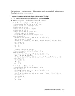 O procedimento a seguir demonstra a diferença entre os três novos estilos de acabamento no
Flash Player 8: none, round e square.

Para definir estilos de acabamento com o ActionScript:
1.   Crie um novo documento do Flash e salve-o como capstyle.fla.
2.   Adicione o seguinte ActionScript ao Frame 1 da Timeline:
     // Configurar o clipe de filme de grade.
     this.createEmptyMovieClip("grid_mc", 50);
     grid_mc.lineStyle(0, 0x999999, 100);
     grid_mc.moveTo(50, 0);
     grid_mc.lineTo(50, Stage.height);
     grid_mc.moveTo(250, 0);
     grid_mc.lineTo(250, Stage.height);
     // linha 1 (capsStyle: round)
     this.createEmptyMovieClip("line1_mc", 10);
     with (line1_mc) {
       createTextField("label_txt", 1, 5, 10, 100, 20);
       label_txt.text = "round";
       lineStyle(20, 0x99FF00, 100, true, "none", "round", "miter", 0.8);
       moveTo(0, 0);
       lineTo(200, 0);
       _x = 50;
       _y = 50;
     }
     // linha 2 (capsStyle: square)
     this.createEmptyMovieClip("line2_mc", 20);
     with (line2_mc) {
       createTextField("label_txt", 1, 5, 10, 100, 20);
       label_txt.text = "square";
       lineStyle(20, 0x99FF00, 100, true, "none", "square", "miter", 0.8);
       moveTo(0, 0);
       lineTo(200, 0);
       _x = 50;
       _y = 150;
     }
     // linha 3 (capsStyle: none)
     this.createEmptyMovieClip("line3_mc", 30);
     with (line3_mc) {
       createTextField("label_txt", 1, 5, 10, 100, 20);
       label_txt.text = "none";
       lineStyle(20, 0x99FF00, 100, true, "none", "none", "miter", 0.8);
       moveTo(0, 0);
       lineTo(200, 0);
       _x = 50;
       _y = 250;
     }




                                                         Desenhando com o ActionScript   575
 