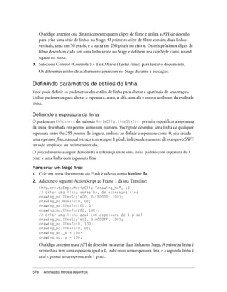 O código anterior cria dinamicamente quatro clipes de filme e utiliza a API de desenho
      para criar uma série de linhas no Stage. O primeiro clipe de filme contém duas linhas
      verticais, uma em 50 pixels, e a outra em 250 pixels no eixo x. Os três próximos clipes de
      filme desenham cada um uma linha verde no Stage e definem seu capsStyle como round,
      square ou none.
3.    Selecione Control (Controlar) > Test Movie (Testar filme) para testar o documento.
      Os diferentes estilos de acabamento aparecem no Stage durante a execução.

Definindo parâmetros de estilos de linha
Você pode definir os parâmetros dos estilos de linha para alterar a aparência de seus traços.
Utilize parâmetros para alterar a espessura, a cor, o alfa, a escala e outros atributos do estilo de
linha.

Definindo a espessura da linha
O parâmetro thickness do método MovieClip.lineStyle() permite especificar a espessura
da linha desenhada em pontos como um número. Você pode desenhar uma linha de qualquer
espessura entre 0 e 255 pontos de largura, embora ao definir a espessura como 0, seja criada
uma espessura fina, na qual o traço tem sempre 1 pixel, independentemente de o arquivo SWF
ter sido ampliado ou redimensionado.
O procedimento a seguir demonstra a diferença entre uma linha padrão com espessura de 1
pixel e uma linha com espessura fina.

Para criar um traço fino:
1.    Crie um novo documento do Flash e salve-o como hairline.fla.
2.    Adicione o seguinte ActionScript ao Frame 1 da sua Timeline:
      this.createEmptyMovieClip("drawing_mc", 10);
      // criar uma linha vermelha, de espessura fina
      drawing_mc.lineStyle(0, 0xFF0000, 100);
      drawing_mc.moveTo(0, 0);
      drawing_mc.lineTo(200, 0);
      drawing_mc.lineTo(200, 100);
      // criar uma linha azul com espessura de 1 pixel
      drawing_mc.lineStyle(1, 0x0000FF, 100);
      drawing_mc.lineTo(0, 100);
      drawing_mc.lineTo(0, 0);
      drawing_mc._x = 100;
      drawing_mc._y = 100;

      O código anterior usa a API de desenho para criar duas linhas no Stage. A primeira linha é
      vermelha e tem uma espessura igual a 0, indicando uma espessura fina, e a segunda linha é
      azul e possui uma espessura de 1 pixel.


576     Animação, filtros e desenhos
 