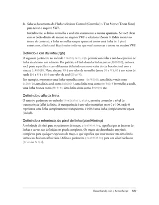 3.   Salve o documento do Flash e selecione Control (Controlar) > Test Movie (Testar filme)
     para testar o arquivo SWF.
     Inicialmente, as linhas vermelha e azul têm exatamente a mesma aparência. Se você clicar
     com o botão direito do mouse no arquivo SWF e selecionar Zoom In (Mais zoom) no
     menu de contexto, a linha vermelha sempre aparecerá como uma linha de 1 pixel;
     entretanto, a linha azul ficará maior toda vez que você aumentar o zoom no arquivo SWF.

Definido a cor da linha (rgb)
O segundo parâmetro no método lineStyle(), rgb, permite controlar a cor do segmento de
linha atual como um número. Por padrão, o Flash desenha linhas pretas (#000000), embora
você possa especificar cores diferentes definindo um novo valor de cor hexadecimal com a
sintaxe 0xRRGGBB. Nessa sintaxe, RR é um valor de vermelho (entre 00 e FF), GG é um valor de
verde (00 a FF) e BB é um valor de azul (00 a FF).
Por exemplo, represente uma linha vermelha como 0xFF0000, uma linha verde como
0x00FF00, uma linha azul como 0x0000FF, uma linha roxa como 0xFF00FF (vermelho e azul),
uma linha branca como #FFFFFF, uma linha cinza como #999999 etc.

Definindo o alfa da linha
O terceiro parâmetro no método lineStyle(), alpha, permite controlar o nível de
transparência (alfa) da linha. A transparência é um valor numérico entre 0 e 100, onde 0
representa uma linha completamente transparente, e 100 é uma linha completamente opaca
(visível).

Definindo a referência do pixel de linha (pixelHinting)
A referência de pixel para o parâmetro de traços, pixelHinting, significa que as âncoras de
linhas e curvas são definidas em pixels completos. Os traços são desenhados em pixels
completos para qualquer espessura de traço, o que significa que você nunca verá uma linha
vertical ou horizontal borrada. Defina o parâmetro pixelHinting para um valor booleano
(true ou false).




                                                          Desenhando com o ActionScript   577
 