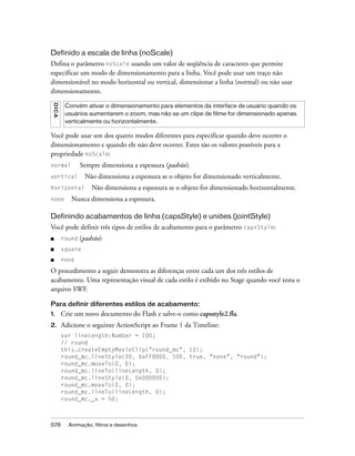 Definido a escala de linha (noScale)
Defina o parâmetro noScale usando um valor de seqüência de caracteres que permite
especificar um modo de dimensionamento para a linha. Você pode usar um traço não
dimensionável no modo horizontal ou vertical, dimensionar a linha (normal) ou não usar
dimensionamento.
 DICA




         Convém ativar o dimensionamento para elementos da interface de usuário quando os
         usuários aumentarem o zoom, mas não se um clipe de filme for dimensionado apenas
         verticalmente ou horizontalmente.

Você pode usar um dos quatro modos diferentes para especificar quando deve ocorrer o
dimensionamento e quando ele não deve ocorrer. Estes são os valores possíveis para a
propriedade noScale:
normal          Sempre dimensiona a espessura (padrão).
vertical         Não dimensiona a espessura se o objeto for dimensionado verticalmente.
horizontal          Não dimensiona a espessura se o objeto for dimensionado horizontalmente.
none       Nunca dimensiona a espessura.

Definindo acabamentos de linha (capsStyle) e uniões (jointStyle)
Você pode definir três tipos de estilos de acabamento para o parâmetro capsStyle:
■       round   (padrão)
■       square
■       none

O procedimento a seguir demonstra as diferenças entre cada um dos três estilos de
acabamento. Uma representação visual de cada estilo é exibido no Stage quando você testa o
arquivo SWF.

Para definir diferentes estilos de acabamento:
1.      Crie um novo documento do Flash e salve-o como capsstyle2.fla.
2.      Adicione o seguinte ActionScript ao Frame 1 da Timeline:
        var lineLength:Number = 100;
        // round
        this.createEmptyMovieClip("round_mc", 10);
        round_mc.lineStyle(20, 0xFF0000, 100, true, "none", "round");
        round_mc.moveTo(0, 0);
        round_mc.lineTo(lineLength, 0);
        round_mc.lineStyle(0, 0x000000);
        round_mc.moveTo(0, 0);
        round_mc.lineTo(lineLength, 0);
        round_mc._x = 50;



578       Animação, filtros e desenhos
 
