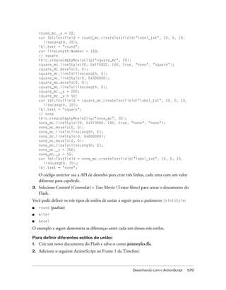 round_mc._y = 50;
     var lbl:TextField = round_mc.createTextField("label_txt", 10, 0, 10,
       lineLength, 20);
     lbl.text = "round";
     var lineLength:Number = 100;
     // square
     this.createEmptyMovieClip("square_mc", 20);
     square_mc.lineStyle(20, 0xFF0000, 100, true, "none", "square");
     square_mc.moveTo(0, 0);
     square_mc.lineTo(lineLength, 0);
     square_mc.lineStyle(0, 0x000000);
     square_mc.moveTo(0, 0);
     square_mc.lineTo(lineLength, 0);
     square_mc._x = 200;
     square_mc._y = 50;
     var lbl:TextField = square_mc.createTextField("label_txt", 10, 0, 10,
       lineLength, 20);
     lbl.text = "square";
     // none
     this.createEmptyMovieClip("none_mc", 30);
     none_mc.lineStyle(20, 0xFF0000, 100, true, "none", "none");
     none_mc.moveTo(0, 0);
     none_mc.lineTo(lineLength, 0);
     none_mc.lineStyle(0, 0x000000);
     none_mc.moveTo(0, 0);
     none_mc.lineTo(lineLength, 0);
     none_mc._x = 350;
     none_mc._y = 50;
     var lbl:TextField = none_mc.createTextField("label_txt", 10, 0, 10,
       lineLength, 20);
     lbl.text = "none";

     O código anterior usa a API de desenho para criar três linhas, cada uma com um valor
     diferente para capsStyle.
3.   Selecione Control (Controlar) > Test Movie (Testar filme) para testar o documento do
     Flash.
Você pode definir os três tipos de estilos de união a seguir para o parâmetro jointStyle:
■    round   (padrão)
■    miter
■    bevel

O exemplo a seguir demonstra as diferenças entre cada um desses três estilos.

Para definir diferentes estilos de união:
1.   Crie um novo documento do Flash e salve-o como jointstyles.fla.
2.   Adicione o seguinte ActionScript ao Frame 1 da Timeline:



                                                          Desenhando com o ActionScript     579
 