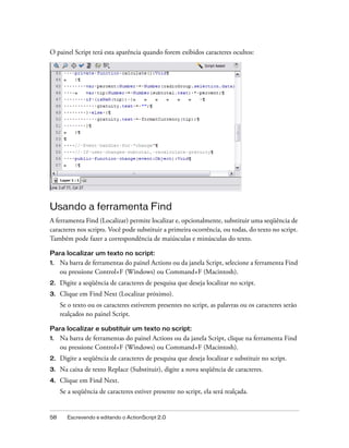 O painel Script terá esta aparência quando forem exibidos caracteres ocultos:




Usando a ferramenta Find
A ferramenta Find (Localizar) permite localizar e, opcionalmente, substituir uma seqüência de
caracteres nos scripts. Você pode substituir a primeira ocorrência, ou todas, do texto no script.
Também pode fazer a correspondência de maiúsculas e minúsculas do texto.

Para localizar um texto no script:
1.   Na barra de ferramentas do painel Actions ou da janela Script, selecione a ferramenta Find
     ou pressione Control+F (Windows) ou Command+F (Macintosh).
2.   Digite a seqüência de caracteres de pesquisa que deseja localizar no script.
3.   Clique em Find Next (Localizar próximo).
     Se o texto ou os caracteres estiverem presentes no script, as palavras ou os caracteres serão
     realçados no painel Script.

Para localizar e substituir um texto no script:
1.   Na barra de ferramentas do painel Actions ou da janela Script, clique na ferramenta Find
     ou pressione Control+F (Windows) ou Command+F (Macintosh).
2.   Digite a seqüência de caracteres de pesquisa que deseja localizar e substituir no script.
3.   Na caixa de texto Replace (Substituir), digite a nova seqüência de caracteres.
4.   Clique em Find Next.
     Se a seqüência de caracteres estiver presente no script, ela será realçada.


58     Escrevendo e editando o ActionScript 2.0
 