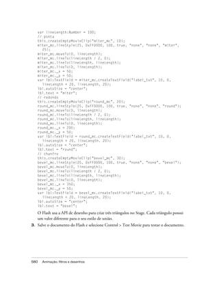 var lineLength:Number = 100;
     // ponta
     this.createEmptyMovieClip("miter_mc", 10);
     miter_mc.lineStyle(25, 0xFF0000, 100, true, "none", "none", "miter",
       25);
     miter_mc.moveTo(0, lineLength);
     miter_mc.lineTo(lineLength / 2, 0);
     miter_mc.lineTo(lineLength, lineLength);
     miter_mc.lineTo(0, lineLength);
     miter_mc._x = 50;
     miter_mc._y = 50;
     var lbl:TextField = miter_mc.createTextField("label_txt", 10, 0,
       lineLength + 20, lineLength, 20);
     lbl.autoSize = "center";
     lbl.text = "miter";
     // redondo
     this.createEmptyMovieClip("round_mc", 20);
     round_mc.lineStyle(25, 0xFF0000, 100, true, "none", "none", "round");
     round_mc.moveTo(0, lineLength);
     round_mc.lineTo(lineLength / 2, 0);
     round_mc.lineTo(lineLength, lineLength);
     round_mc.lineTo(0, lineLength);
     round_mc._x = 200;
     round_mc._y = 50;
     var lbl:TextField = round_mc.createTextField("label_txt", 10, 0,
       lineLength + 20, lineLength, 20);
     lbl.autoSize = "center";
     lbl.text = "round";
     // chanfro
     this.createEmptyMovieClip("bevel_mc", 30);
     bevel_mc.lineStyle(25, 0xFF0000, 100, true, "none", "none", "bevel");
     bevel_mc.moveTo(0, lineLength);
     bevel_mc.lineTo(lineLength / 2, 0);
     bevel_mc.lineTo(lineLength, lineLength);
     bevel_mc.lineTo(0, lineLength);
     bevel_mc._x = 350;
     bevel_mc._y = 50;
     var lbl:TextField = bevel_mc.createTextField("label_txt", 10, 0,
       lineLength + 20, lineLength, 20);
     lbl.autoSize = "center";
     lbl.text = "bevel";

     O Flash usa a API de desenho para criar três triângulos no Stage. Cada triângulo possui
     um valor diferente para o seu estilo de união.
3.   Salve o documento do Flash e selecione Control > Test Movie para testar o documento.




580    Animação, filtros e desenhos
 
