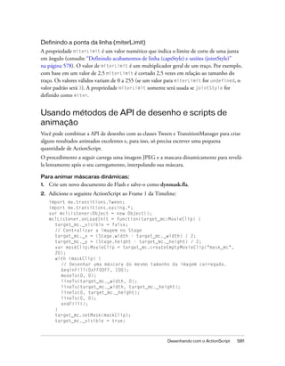 Definindo a ponta da linha (miterLimit)
A propriedade miterLimit é um valor numérico que indica o limite de corte de uma junta
em ângulo (consulte “Definindo acabamentos de linha (capsStyle) e uniões (jointStyle)”
na página 578). O valor de miterLimit é um multiplicador geral de um traço. Por exemplo,
com base em um valor de 2,5 miterLimit é cortado 2,5 vezes em relação ao tamanho do
traço. Os valores válidos variam de 0 a 255 (se um valor para miterLimit for undefined, o
valor padrão será 3). A propriedade miterLimit somente será usada se jointStyle for
definido como miter.


Usando métodos de API de desenho e scripts de
animação
Você pode combinar a API de desenho com as classes Tween e TransitionManager para criar
alguns resultados animados excelentes e, para isso, só precisa escrever uma pequena
quantidade de ActionScript.
O procedimento a seguir carrega uma imagem JPEG e a mascara dinamicamente para revelá-
la lentamente após o seu carregamento, interpolando sua máscara.

Para animar máscaras dinâmicas:
1.   Crie um novo documento do Flash e salve-o como dynmask.fla.
2.   Adicione o seguinte ActionScript ao Frame 1 da Timeline:
     import mx.transitions.Tween;
     import mx.transitions.easing.*;
     var mclListener:Object = new Object();
     mclListener.onLoadInit = function(target_mc:MovieClip) {
       target_mc._visible = false;
       // Centralizar a imagem no Stage
       target_mc._x = (Stage.width - target_mc._width) / 2;
       target_mc._y = (Stage.height - target_mc._height) / 2;
       var maskClip:MovieClip = target_mc.createEmptyMovieClip("mask_mc",
       20);
       with (maskClip) {
          // Desenhar uma máscara do mesmo tamanho da imagem carregada.
          beginFill(0xFF00FF, 100);
          moveTo(0, 0);
          lineTo(target_mc._width, 0);
          lineTo(target_mc._width, target_mc._height);
          lineTo(0, target_mc._height);
          lineTo(0, 0);
          endFill();
       }
       target_mc.setMask(maskClip);
       target_mc._visible = true;



                                                         Desenhando com o ActionScript   581
 