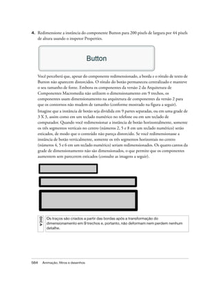 4.   Redimensione a instância do componente Button para 200 pixels de largura por 44 pixels
     de altura usando o inspetor Properties.




     Você perceberá que, apesar do componente redimensionado, a borda e o rótulo de texto de
     Button não aparecem distorcidos. O rótulo do botão permaneceu centralizado e manteve
     o seu tamanho de fonte. Embora os componentes da versão 2 da Arquitetura de
     Componentes Macromedia não utilizem o dimensionamento em 9 trechos, os
     componentes usam dimensionamento na arquitetura de componentes da versão 2 para
     que os contornos não mudem de tamanho (conforme mostrado na figura a seguir).
     Imagine que a instância de botão seja dividida em 9 partes separadas, ou em uma grade de
     3 X 3, assim como em um teclado numérico no telefone ou em um teclado de
     computador. Quando você redimensionar a instância de botão horizontalmente, somente
     os três segmentos verticais no centro (números 2, 5 e 8 em um teclado numérico) serão
     esticados, de modo que o conteúdo não pareça distorcido. Se você redimensionasse a
     instância de botão verticalmente, somente os três segmentos horizontais no centro
     (números 4, 5 e 6 em um teclado numérico) seriam redimensionados. Os quatro cantos da
     grade de dimensionamento não são dimensionados, o que permite que os componentes
     aumentem sem parecerem esticados (consulte as imagens a seguir).
      DICA




               Os traços são criados a partir das bordas após a transformação do
               dimensionamento em 9 trechos e, portanto, não deformam nem perdem nenhum
               detalhe.




584          Animação, filtros e desenhos
 