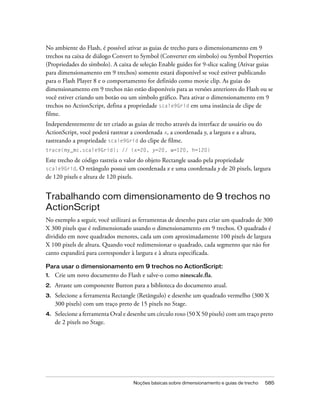 No ambiente do Flash, é possível ativar as guias de trecho para o dimensionamento em 9
trechos na caixa de diálogo Convert to Symbol (Converter em símbolo) ou Symbol Properties
(Propriedades do símbolo). A caixa de seleção Enable guides for 9-slice scaling (Ativar guias
para dimensionamento em 9 trechos) somente estará disponível se você estiver publicando
para o Flash Player 8 e o comportamento for definido como movie clip. As guias do
dimensionamento em 9 trechos não estão disponíveis para as versões anteriores do Flash ou se
você estiver criando um botão ou um símbolo gráfico. Para ativar o dimensionamento em 9
trechos no ActionScript, defina a propriedade scale9Grid em uma instância de clipe de
filme.
Independentemente de ter criado as guias de trecho através da interface de usuário ou do
ActionScript, você poderá rastrear a coordenada x, a coordenada y, a largura e a altura,
rastreando a propriedade scale9Grid do clipe de filme.
trace(my_mc.scale9Grid); // (x=20, y=20, w=120, h=120)

Este trecho de código rastreia o valor do objeto Rectangle usado pela propriedade
scale9Grid. O retângulo possui um coordenada x e uma coordenada y de 20 pixels, largura
de 120 pixels e altura de 120 pixels.


Trabalhando com dimensionamento de 9 trechos no
ActionScript
No exemplo a seguir, você utilizará as ferramentas de desenho para criar um quadrado de 300
X 300 pixels que é redimensionado usando o dimensionamento em 9 trechos. O quadrado é
dividido em nove quadrados menores, cada um com aproximadamente 100 pixels de largura
X 100 pixels de altura. Quando você redimensionar o quadrado, cada segmento que não for
canto expandirá para corresponder à largura e à altura especificada.

Para usar o dimensionamento em 9 trechos no ActionScript:
1.   Crie um novo documento do Flash e salve-o como ninescale.fla.
2.   Arraste um componente Button para a biblioteca do documento atual.
3.   Selecione a ferramenta Rectangle (Retângulo) e desenhe um quadrado vermelho (300 X
     300 pixels) com um traço preto de 15 pixels no Stage.
4.   Selecione a ferramenta Oval e desenhe um círculo roxo (50 X 50 pixels) com um traço preto
     de 2 pixels no Stage.




                                     Noções básicas sobre dimensionamento e guias de trecho   585
 