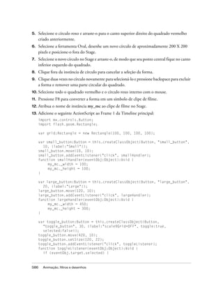 5.    Selecione o círculo roxo e arraste-o para o canto superior direito do quadrado vermelho
      criado anteriormente.
6.    Selecione a ferramenta Oval, desenhe um novo círculo de aproximadamente 200 X 200
      pixels e posicione-o fora do Stage.
7.    Selecione o novo círculo no Stage e arraste-o, de modo que seu ponto central fique no canto
      inferior esquerdo do quadrado.
8.    Clique fora da instância de círculo para cancelar a seleção da forma.
9.    Clique duas vezes no círculo novamente para selecioná-lo e pressione backspace para excluir
      a forma e remover uma parte circular do quadrado.
10. Selecione   todo o quadrado vermelho e o círculo roxo interno com o mouse.
11.   Pressione F8 para converter a forma em um símbolo de clipe de filme.
12. Atribua   o nome de instância my_mc ao clipe de filme no Stage.
13.   Adicione o seguinte ActionScript ao Frame 1 da Timeline principal:
      import mx.controls.Button;
      import flash.geom.Rectangle;

      var grid:Rectangle = new Rectangle(100, 100, 100, 100);

      var small_button:Button = this.createClassObject(Button, "small_button",
        10, {label:"Small"});
      small_button.move(10, 10);
      small_button.addEventListener("click", smallHandler);
      function smallHandler(eventObj:Object):Void {
           my_mc._width = 100;
           my_mc._height = 100;
      }

      var large_button:Button = this.createClassObject(Button, "large_button",
        20, {label:"Large"});
      large_button.move(120, 10);
      large_button.addEventListener("click", largeHandler);
      function largeHandler(eventObj:Object):Void {
           my_mc._width = 450;
           my_mc._height = 300;
      }

      var toggle_button:Button = this.createClassObject(Button,
        "toggle_button", 30, {label:"scale9Grid=OFF", toggle:true,
        selected:false});
      toggle_button.move(420, 10);
      toggle_button.setSize(120, 22);
      toggle_button.addEventListener("click", toggleListener);
      function toggleListener(eventObj:Object):Void {
        if (eventObj.target.selected) {



586     Animação, filtros e desenhos
 