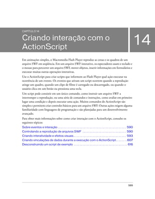 CAPÍTULO 14


Criando interação com o
ActionScript
                                                                                                                              14
Em animações simples, o Macromedia Flash Player reproduz as cenas e os quadros de um
arquivo SWF em seqüência. Em um arquivo SWF interativo, os espectadores usam o teclado e
o mouse para percorrer um arquivo SWF, mover objetos, inserir informações em formulários e
executar muitas outras operações interativas.
Use o ActionScript para criar scripts que informem ao Flash Player qual ação executar na
ocorrência de um evento. Os eventos que ativam um script ocorrem quando a reprodução
atinge um quadro, quando um clipe de filme é carregado ou descarregado, ou quando o
usuário clica em um botão ou pressiona uma tecla.
Um script pode consistir em um único comando, como instruir um arquivo SWF a
interromper a reprodução, ou uma série de comandos e instruções, como avaliar em primeiro
lugar uma condição e depois executar uma ação. Muitos comandos do ActionScript são
simples e permitem criar controles básicos para um arquivo SWF. Outras ações exigem alguma
familiaridade com linguagens de programação e são planejadas para um desenvolvimento
avançado.
Para obter mais informações sobre como criar interação com o ActionScript, consulte os
seguintes tópicos:
Sobre eventos e interação . . . . . . . . . . . . . . . . . . . . . . . . . . . . . . . . . . . . . . . . . . . . . . . 590
Controlando a reprodução de arquivos SWF . . . . . . . . . . . . . . . . . . . . . . . . . . . . . . 590
Criando interatividade e efeitos visuais . . . . . . . . . . . . . . . . . . . . . . . . . . . . . . . . . . . . 593
Criando vinculações de dados durante a execução com o ActionScript . . . . . . . .607
Desconstruindo um script de exemplo . . . . . . . . . . . . . . . . . . . . . . . . . . . . . . . . . . . . . 616




                                                                                                                     589
 