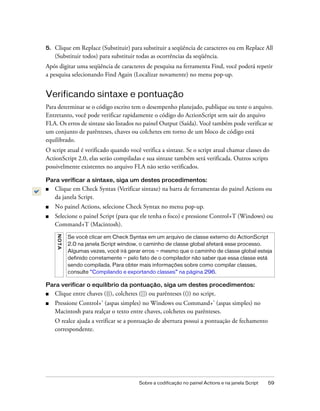 5.   Clique em Replace (Substituir) para substituir a seqüência de caracteres ou em Replace All
     (Substituir todos) para substituir todas as ocorrências da seqüência.
Após digitar uma seqüência de caracteres de pesquisa na ferramenta Find, você poderá repetir
a pesquisa selecionando Find Again (Localizar novamente) no menu pop-up.


Verificando sintaxe e pontuação
Para determinar se o código escrito tem o desempenho planejado, publique ou teste o arquivo.
Entretanto, você pode verificar rapidamente o código do ActionScript sem sair do arquivo
FLA. Os erros de sintaxe são listados no painel Output (Saída). Você também pode verificar se
um conjunto de parênteses, chaves ou colchetes em torno de um bloco de código está
equilibrado.
O script atual é verificado quando você verifica a sintaxe. Se o script atual chamar classes do
ActionScript 2.0, elas serão compiladas e sua sintaxe também será verificada. Outros scripts
possivelmente existentes no arquivo FLA não serão verificados.

Para verificar a sintaxe, siga um destes procedimentos:
■    Clique em Check Syntax (Verificar sintaxe) na barra de ferramentas do painel Actions ou
     da janela Script.
■    No painel Actions, selecione Check Syntax no menu pop-up.
■    Selecione o painel Script (para que ele tenha o foco) e pressione Control+T (Windows) ou
     Command+T (Macintosh).
     N OT A




              Se você clicar em Check Syntax em um arquivo de classe externo do ActionScript
              2.0 na janela Script window, o caminho de classe global afetará esse processo.
              Algumas vezes, você irá gerar erros — mesmo que o caminho de classe global esteja
              definido corretamente — pelo fato de o compilador não saber que essa classe está
              sendo compilada. Para obter mais informações sobre como compilar classes,
              consulte “Compilando e exportando classes” na página 296.

Para verificar o equilíbrio da pontuação, siga um destes procedimentos:
■    Clique entre chaves ({}), colchetes ([]) ou parênteses (()) no script.
■    Pressione Control+' (aspas simples) no Windows ou Command+' (aspas simples) no
     Macintosh para realçar o texto entre chaves, colchetes ou parênteses.
     O realce ajuda a verificar se a pontuação de abertura possui a pontuação de fechamento
     correspondente.




                                          Sobre a codificação no painel Actions e na janela Script   59
 