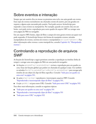 Sobre eventos e interação
Sempre que um usuário clica no mouse ou pressiona uma tecla, essa ação gerado um evento.
Esses tipos de eventos normalmente são chamados eventos do usuário, pois são gerados em
resposta a alguma ação executada pelo usuário. Você pode escrever ActionScript para
responder a esses eventos ou manipulá-los. Por exemplo, quando um usuário clica em um
botão, você pode enviar a reprodução para outro quadro do arquivo SWF ou carregar uma
nova página da Web no navegador.
Em um arquivo SWF, botões, clipes de filme e campos de texto geram eventos aos quais você
pode responder. O ActionScript fornece três formas de manipular eventos: métodos
manipuladores de eventos, ouvintes de eventos e manipuladores on() e onClipEvent(). Para
obter informações sobre eventos e como manipulá-los, consulte Capítulo 10, “Manipulando
eventos.”.


Controlando a reprodução de arquivos
SWF
As funções do ActionScript a seguir permitem controlar a reprodução na timeline (linha de
tempo) e carregar uma nova página da Web em uma janela de navegador:
■   As funções gotoAndPlay() e gotoAndStop() enviam a reprodução para um quadro ou
    cena. Essas são funções globais que podem ser chamadas de qualquer script. Use também
    os métodos MovieClip.gotoAndPlay() e MovieClip.gotoAndStop() para navegar pela
    timeline de um objeto de clipe de filme específico. Consulte “Indo para um quadro ou
    uma cena” na página 591.
■   As ações play() e stop() reproduzem e interrompem arquivos SWF. Consulte
    “Reproduzindo e interrompendo clipes de filme” na página 591.
■   A ação getURL() vai para outro URL. Consulte “Indo para outro URL” na página 592.
Para obter mais informações, consulte os seguintes tópicos:
■   “Indo para um quadro ou uma cena” na página 591
■   “Reproduzindo e interrompendo clipes de filme” na página 591
■   “Indo para outro URL” na página 592




590   Criando interação com o ActionScript
 