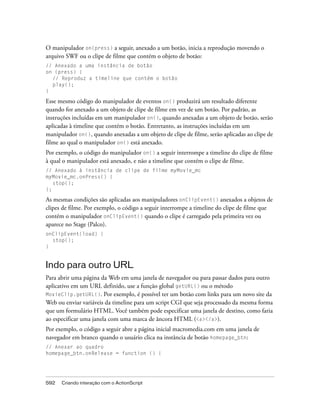 O manipulador on(press) a seguir, anexado a um botão, inicia a reprodução movendo o
arquivo SWF ou o clipe de filme que contém o objeto de botão:
// Anexado a uma instância de botão
on (press) {
  // Reproduz a timeline que contém o botão
  play();
}

Esse mesmo código do manipulador de eventos on() produzirá um resultado diferente
quando for anexado a um objeto de clipe de filme em vez de um botão. Por padrão, as
instruções incluídas em um manipulador on(), quando anexadas a um objeto de botão, serão
aplicadas à timeline que contém o botão. Entretanto, as instruções incluídas em um
manipulador on(), quando anexadas a um objeto de clipe de filme, serão aplicadas ao clipe de
filme ao qual o manipulador on() está anexado.
Por exemplo, o código do manipulador on() a seguir interrompe a timeline do clipe de filme
à qual o manipulador está anexado, e não a timeline que contém o clipe de filme.
// Anexado à instância de clipe de filme myMovie_mc
myMovie_mc.onPress() {
   stop();
};

As mesmas condições são aplicadas aos manipuladores onClipEvent() anexados a objetos de
clipes de filme. Por exemplo, o código a seguir interrompe a timeline do clipe de filme que
contém o manipulador onClipEvent() quando o clipe é carregado pela primeira vez ou
aparece no Stage (Palco).
onClipEvent(load) {
  stop();
}


Indo para outro URL
Para abrir uma página da Web em uma janela de navegador ou para passar dados para outro
aplicativo em um URL definido, use a função global getURL() ou o método
MovieClip.getURL(). Por exemplo, é possível ter um botão com links para um novo site da
Web ou enviar variáveis da timeline para um script CGI que seja processado da mesma forma
que um formulário HTML. Você também pode especificar uma janela de destino, como faria
ao especificar uma janela com uma marca de âncora HTML (<a></a>).
Por exemplo, o código a seguir abre a página inicial macromedia.com em uma janela de
navegador em branco quando o usuário clica na instância de botão homepage_btn:
// Anexar ao quadro
homepage_btn.onRelease = function () {




592   Criando interação com o ActionScript
 