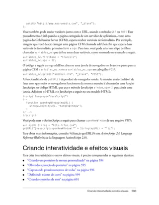 getURL("http://www.macromedia.com", "_blank");
};

Você também pode enviar variáveis junto com o URL, usando o método GET ou POST. Esse
procedimento é útil quando a página carregada de um servidor de aplicativos, como uma
página do ColdFusion Server (CFM), espera receber variáveis de formulário. Por exemplo,
imagine que você deseje carregar uma página CFM chamada addUser.cfm que espera duas
variáveis de formulário, primeiro Name e age. Para isso, você pode criar um clipe de filme
chamado variables_mc que defina essas duas variáveis, como mostrado no exemplo a seguir.
variables_mc.firstName = "Francois";
variables_mc.age = 32;

O código a seguir carrega addUser.cfm em uma janela de navegador em branco e passa para a
página CFM variables_mc.name e variables_mc.age no cabeçalho POST.
variables_mc.getURL("addUser.cfm", "_blank", "POST");

A funcionalidade de getURL() dependerá do navegador usado. A maneira mais confiável de
fazer com que todos os navegadores funcionem da mesma maneira é chamando uma função
JavaScript no código HTML que usa o método JavaScript window.open() para abrir uma
janela. Adicione o HTML e o JavaScript a seguir no seu modelo HTML:
<script language="JavaScript">
<--
  function openNewWindow(myURL) {
     window.open(myURL, "targetWindow");
  }
// -->
</script>

Você pode usar o ActionScript a seguir para chamar openNewWindow de seu arquivo SWF:
var myURL:String = "http://foo.com";
getURL("javascript:openNewWindow('" + String(myURL) + "');");

Para obter mais informações, consulte %{função getURL}% em ActionScript 2.0 Language
Reference (Referência da linguagem ActionScript 2.0).


Criando interatividade e efeitos visuais
Para criar interatividade e outros efeitos visuais, é preciso compreender as seguintes técnicas:
■    “Criando um ponteiro de mouse personalizado” na página 594
■    “Obtendo a posição do ponteiro” na página 595
■    “Capturando pressionamentos de teclas” na página 596
■    “Definindo valores de cores” na página 599
■    “Criando controles de som” na página 601


                                                       Criando interatividade e efeitos visuais   593
 