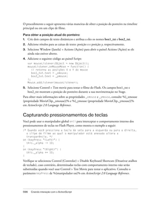 O procedimento a seguir apresenta várias maneiras de obter a posição do ponteiro na timeline
principal ou em um clipe de filme.

Para obter a posição atual do ponteiro:
1.   Crie dois campos de texto dinâmicos e atribua a eles os nomes box1_txt e box2_txt.
2.   Adicione rótulos para as caixas de texto: posição x e posição y, respectivamente.
3.   Selecione Window (Janela) > Actions (Ações) para abrir o painel Actions (Ações) se ele
     ainda não estiver aberto.
4.   Adicione o seguinte código ao painel Script:
     var mouseListener:Object = new Object();
     mouseListener.onMouseMove = function() {
        // retorna as posições X e Y do mouse
        box1_txt.text = _xmouse;
        box2_txt.text = _ymouse;
     };
     Mouse.addListener(mouseListener);

5.   Selecione Control > Test movie para testar o filme do Flash. Os campos box1_txt e
     box2_txt mostram a posição do ponteiro durante a sua movimentação no Stage.
Para obter mais informações sobre as propriedades _xmouse e _ymouse, consulte %{_xmouse
(propriedade MovieClip._xmouse)}% e %{_ymouse (propriedade MovieClip._ymouse)}%
em ActionScript 2.0 Language Reference.


Capturando pressionamentos de teclas
Você pode usar o manipulador global on() para interceptar o comportamento interno dos
pressionamentos de teclas no Flash Player, como mostra o exemplo a seguir:
/* Quando você pressiona a tecla de seta para a esquerda ou para a direita,
  o clipe de filme ao qual o manipulador está anexado altera a
  transparência. */
on (keyPress "<Left>") {
  this._alpha -= 10;
}
on (keyPress "<Right>") {
  this._alpha += 10;
}

Verifique se selecionou Control (Controlar) > Disable Keyboard Shortcuts (Desativar atalhos
de teclado), caso contrário, determinadas teclas com comportamento interno não serão
substituídas quando você usar Control > Test Movie para testar o aplicativo. Consulte o
parâmetro keyPress de %{manipulador on}% em ActionScript 2.0 Language Reference.




596    Criando interação com o ActionScript
 
