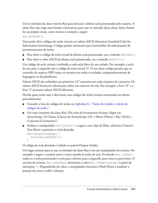 Use os métodos da classe interna Key para detectar a última tecla pressionada pelo usuário. A
classe Key não exige uma função construtora; para usar os métodos dessa classe, basta chamá-
los na própria classe, como mostra o exemplo a seguir:
Key.getCode();

Você pode obter códigos de teclas virtuais ou valores ASCII (American Standard Code for
Information Interchange, Código padrão americano para intercâmbio de informações) de
pressionamentos de teclas:
■   Para obter o código de tecla virtual da última tecla pressionada, use o método getCode().
■   Para obter o valor ASCII da última tecla pressionada, use o método getAscii().
Um código de tecla virtual é atribuído a cada tecla física de um teclado. Por exemplo, a tecla
de seta para a esquerda tem o código de tecla virtual 37. O uso desse código garante que os
controles do arquivo SWF sejam os mesmos em todos os teclados, independentemente de
linguagem ou da plataforma.
Valores ASCII são atribuídos aos primeiros 127 caracteres em cada conjunto de caracteres. Os
valores ASCII fornecem informações sobre um caractere da tela. Por exemplo, a letra “A” e a
letra “a” possuem valores ASCII diferentes.
Decida quais teclas usar e determine seus códigos de teclas virtuais executando um destes
procedimentos:
■   Consulte a lista de códigos de teclas em Apêndice C, “Teclas do teclado e valores de
    códigos de teclas.”.
■   Use uma constante da classe Key. (Na caixa de ferramentas Actions, clique em
    ActionScript 2.0 Classes (Classes do ActionScript 2.0) > Movie (Filme) > Key (Tecla) >
    Constants (Constantes).)
■   Atribua o manipulador onClipEvent() a seguir a um clipe de filme, selecione Control >
    Test Movie e pressione a tecla desejada:
    onClipEvent(keyDown) {
      trace(Key.getCode());
    }

O código da tecla desejada é exibido no painel Output (Saída).
Um lugar comum para se usar os métodos da classe Key é em um manipulador de eventos. No
exemplo a seguir, o usuário move o carro usando as teclas de seta. O método Key.isDown()
indica se a tecla pressionada é a seta para a direita, para a esquerda, para cima ou para baixo. O
ouvinte de eventos, Key.onKeyDown, determina o valor Key.isDown(keyCode) a partir de
instruções if. Dependendo do valor, o manipulador instruirá o Flash Player a atualizar a
posição do carro e exibir a direção.




                                                        Criando interatividade e efeitos visuais   597
 