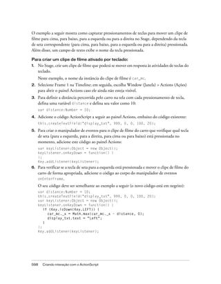 O exemplo a seguir mostra como capturar pressionamentos de teclas para mover um clipe de
filme para cima, para baixo, para a esquerda ou para a direita no Stage, dependendo da tecla
de seta correspondente (para cima, para baixo, para a esquerda ou para a direita) pressionada.
Além disso, um campo de texto exibe o nome da tecla pressionada.

Para criar um clipe de filme ativado por teclado:
1.   No Stage, crie um clipe de filme que poderá se mover em resposta às atividades de teclas do
     teclado.
     Neste exemplo, o nome da instância do clipe de filme é car_mc.
2.   Selecione Frame 1 na Timeline; em seguida, escolha Window (Janela) > Actions (Ações)
     para abrir o painel Actions caso ele ainda não esteja visível.
3.   Para definir a distância percorrida pelo carro na tela com cada pressionamento de tecla,
     defina uma variável distance e defina seu valor como 10:
     var distance:Number = 10;

4.   Adicione o código ActionScript a seguir ao painel Actions, embaixo do código existente:
     this.createTextField("display_txt", 999, 0, 0, 100, 20);

5.   Para criar o manipulador de eventos para o clipe de filme do carro que verifique qual tecla
     de seta (para a esquerda, para a direita, para cima ou para baixo) está pressionada no
     momento, adicione este código ao painel Actions:
     var keyListener:Object = new Object();
     keyListener.onKeyDown = function() {
     };
     Key.addListener(keyListener);
6.   Para verificar se a tecla de seta para a esquerda está pressionada e mover o clipe de filme do
     carro de forma apropriada, adicione o código ao corpo do manipulador de eventos
     onEnterFrame.

     O seu código deve ser semelhante ao exemplo a seguir (o novo código está em negrito):
     var distance:Number = 10;
     this.createTextField("display_txt", 999, 0, 0, 100, 20);
     var keyListener:Object = new Object();
     keyListener.onKeyDown = function() {
        if (Key.isDown(Key.LEFT)) {
          car_mc._x = Math.max(car_mc._x - distance, 0);
          display_txt.text = "Left";
        }
     };
     Key.addListener(keyListener);




598    Criando interação com o ActionScript
 