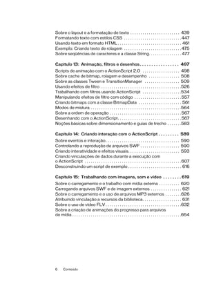 Sobre o layout e a formatação de texto . . . . . . . . . . . . . . . . . . . . . . . . 439
Formatando texto com estilos CSS . . . . . . . . . . . . . . . . . . . . . . . . . . . .447
Usando texto em formato HTML . . . . . . . . . . . . . . . . . . . . . . . . . . . . . . . 461
Exemplo: Criando texto de rolagem . . . . . . . . . . . . . . . . . . . . . . . . . . . .475
Sobre seqüências de caracteres e a classe String. . . . . . . . . . . . . . . . 477

Capítulo 13: Animação, filtros e desenhos . . . . . . . . . . . . . . . . . 497
Scripts de animação com o ActionScript 2.0 . . . . . . . . . . . . . . . . . . 498
Sobre cache de bitmap, rolagem e desempenho . . . . . . . . . . . . . . . 508
Sobre as classes Tween e TransitionManager . . . . . . . . . . . . . . . . . 509
Usando efeitos de filtro . . . . . . . . . . . . . . . . . . . . . . . . . . . . . . . . . . . . . . .526
Trabalhando com filtros usando ActionScript . . . . . . . . . . . . . . . . . . .534
Manipulando efeitos de filtro com código . . . . . . . . . . . . . . . . . . . . . . .557
Criando bitmaps com a classe BitmapData . . . . . . . . . . . . . . . . . . . . . 561
Modos de mistura . . . . . . . . . . . . . . . . . . . . . . . . . . . . . . . . . . . . . . . . . . . .564
Sobre a ordem de operação . . . . . . . . . . . . . . . . . . . . . . . . . . . . . . . . . . . 567
Desenhando com o ActionScript. . . . . . . . . . . . . . . . . . . . . . . . . . . . . . . 567
Noções básicas sobre dimensionamento e guias de trecho . . . . . . .583

Capítulo 14: Criando interação com o ActionScript . . . . . . . . . 589
Sobre eventos e interação. . . . . . . . . . . . . . . . . . . . . . . . . . . . . . . . . . . . 590
Controlando a reprodução de arquivos SWF . . . . . . . . . . . . . . . . . . . 590
Criando interatividade e efeitos visuais. . . . . . . . . . . . . . . . . . . . . . . . . 593
Criando vinculações de dados durante a execução com
o ActionScript . . . . . . . . . . . . . . . . . . . . . . . . . . . . . . . . . . . . . . . . . . . . . . .607
Desconstruindo um script de exemplo . . . . . . . . . . . . . . . . . . . . . . . . . . 616

Capítulo 15: Trabalhando com imagens, som e vídeo . . . . . . . . 619
Sobre o carregamento e o trabalho com mídia externa . . . . . . . . . . 620
Carregando arquivos SWF e de imagem externos . . . . . . . . . . . . . . . 621
Sobre o carregamento e o uso de arquivos MP3 externos . . . . . . . .626
Atribuindo vinculação a recursos da biblioteca. . . . . . . . . . . . . . . . . . . 631
Sobre o uso de vídeo FLV . . . . . . . . . . . . . . . . . . . . . . . . . . . . . . . . . . . . .632
Sobre a criação de animações do progresso para arquivos
de mídia . . . . . . . . . . . . . . . . . . . . . . . . . . . . . . . . . . . . . . . . . . . . . . . . . . . . .654




6     Conteúdo
 
