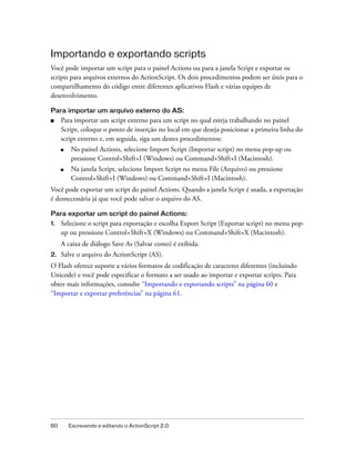 Importando e exportando scripts
Você pode importar um script para o painel Actions ou para a janela Script e exportar os
scripts para arquivos externos do ActionScript. Os dois procedimentos podem ser úteis para o
compartilhamento do código entre diferentes aplicativos Flash e várias equipes de
desenvolvimento.

Para importar um arquivo externo do AS:
■    Para importar um script externo para um script no qual esteja trabalhando no painel
     Script, coloque o ponto de inserção no local em que deseja posicionar a primeira linha do
     script externo e, em seguida, siga um destes procedimentos:
     ■    No painel Actions, selecione Import Script (Importar script) no menu pop-up ou
          pressione Control+Shift+I (Windows) ou Command+Shift+I (Macintosh).
     ■    Na janela Script, selecione Import Script no menu File (Arquivo) ou pressione
          Control+Shift+I (Windows) ou Command+Shift+I (Macintosh).
Você pode exportar um script do painel Actions. Quando a janela Script é usada, a exportação
é desnecessária já que você pode salvar o arquivo do AS.

Para exportar um script do painel Actions:
1.   Selecione o script para exportação e escolha Export Script (Exportar script) no menu pop-
     up ou pressione Control+Shift+X (Windows) ou Command+Shift+X (Macintosh).
     A caixa de diálogo Save As (Salvar como) é exibida.
2.   Salve o arquivo do ActionScript (AS).
O Flash oferece suporte a vários formatos de codificação de caracteres diferentes (incluindo
Unicode) e você pode especificar o formato a ser usado ao importar e exportar scripts. Para
obter mais informações, consulte “Importando e exportando scripts” na página 60 e
“Importar e exportar preferências” na página 61.




60       Escrevendo e editando o ActionScript 2.0
 