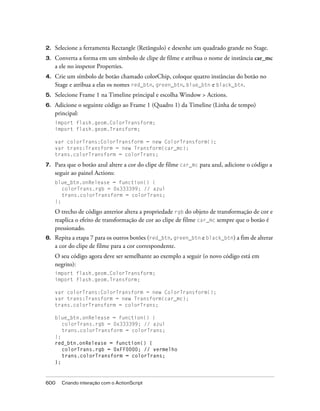 2.   Selecione a ferramenta Rectangle (Retângulo) e desenhe um quadrado grande no Stage.
3.   Converta a forma em um símbolo de clipe de filme e atribua o nome de instância car_mc
     a ele no inspetor Properties.
4.   Crie um símbolo de botão chamado colorChip, coloque quatro instâncias do botão no
     Stage e atribua a elas os nomes red_btn, green_btn, blue_btn e black_btn.
5.   Selecione Frame 1 na Timeline principal e escolha Window > Actions.
6.   Adicione o seguinte código ao Frame 1 (Quadro 1) da Timeline (Linha de tempo)
     principal:
     import flash.geom.ColorTransform;
     import flash.geom.Transform;

     var colorTrans:ColorTransform = new ColorTransform();
     var trans:Transform = new Transform(car_mc);
     trans.colorTransform = colorTrans;

7.   Para que o botão azul altere a cor do clipe de filme car_mc para azul, adicione o código a
     seguir ao painel Actions:
     blue_btn.onRelease = function() {
        colorTrans.rgb = 0x333399; // azul
        trans.colorTransform = colorTrans;
     };

     O trecho de código anterior altera a propriedade rgb do objeto de transformação de cor e
     reaplica o efeito de transformação de cor ao clipe de filme car_mc sempre que o botão é
     pressionado.
8.   Repita a etapa 7 para os outros botões (red_btn, green_btn e black_btn) a fim de alterar
     a cor do clipe de filme para a cor correspondente.
     O seu código agora deve ser semelhante ao exemplo a seguir (o novo código está em
     negrito):
     import flash.geom.ColorTransform;
     import flash.geom.Transform;

     var colorTrans:ColorTransform = new ColorTransform();
     var trans:Transform = new Transform(car_mc);
     trans.colorTransform = colorTrans;

     blue_btn.onRelease = function() {
        colorTrans.rgb = 0x333399; // azul
        trans.colorTransform = colorTrans;
     };
     red_btn.onRelease = function() {
        colorTrans.rgb = 0xFF0000; // vermelho
        trans.colorTransform = colorTrans;
     };



600    Criando interação com o ActionScript
 