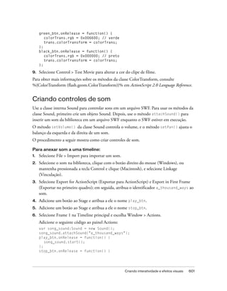 green_btn.onRelease = function() {
        colorTrans.rgb = 0x006600; // verde
        trans.colorTransform = colorTrans;
     };
     black_btn.onRelease = function() {
        colorTrans.rgb = 0x000000; // preto
        trans.colorTransform = colorTrans;
     };

9.   Selecione Control > Test Movie para alterar a cor do clipe de filme.
Para obter mais informações sobre os métodos da classe ColorTransform, consulte
%{ColorTransform (flash.geom.ColorTransform)}% em ActionScript 2.0 Language Reference.


Criando controles de som
Use a classe interna Sound para controlar sons em um arquivo SWF. Para usar os métodos da
classe Sound, primeiro crie um objeto Sound. Depois, use o método attachSound() para
inserir um som da biblioteca em um arquivo SWF enquanto o SWF estiver em execução.
O método setVolume() da classe Sound controla o volume, e o método setPan() ajusta o
balanço da esquerda e da direita de um som.
O procedimento a seguir mostra como criar controles de som.

Para anexar som a uma timeline:
1.   Selecione File > Import para importar um som.
2.   Selecione o som na biblioteca, clique com o botão direito do mouse (Windows), ou
     mantenha pressionada a tecla Control e clique (Macintosh), e selecione Linkage
     (Vinculação).
3.   Selecione Export for ActionScript (Exportar para ActionScript) e Export in First Frame
     (Exportar no primeiro quadro); em seguida, atribua o identificador a_thousand_ways ao
     som.
4.   Adicione um botão ao Stage e atribua a ele o nome play_btn.
5.   Adicione um botão ao Stage e atribua a ele o nome stop_btn.
6.   Selecione Frame 1 na Timeline principal e escolha Window > Actions.
     Adicione o seguinte código ao painel Actions:
     var song_sound:Sound = new Sound();
     song_sound.attachSound("a_thousand_ways");
     play_btn.onRelease = function() {
        song_sound.start();
     };
     stop_btn.onRelease = function() {




                                                       Criando interatividade e efeitos visuais   601
 