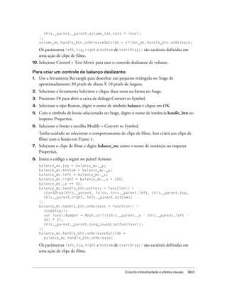 this._parent._parent.volume_txt.text = level;
     };
     volume_mc.handle_btn.onReleaseOutside = slider_mc.handle_btn.onRelease;

     Os parâmetros left, top, right e bottom de startDrag() são variáveis definidas em
     uma ação de clipe de filme.
10. Selecione   Control > Test Movie para usar o controle deslizante de volume.

Para criar um controle de balanço deslizante:
1.   Use a ferramenta Rectangle para desenhar um pequeno retângulo no Stage de
     aproximadamente 30 pixels de altura X 10 pixels de largura.
2.   Selecione a ferramenta Selection e clique duas vezes na forma no Stage.
3.   Pressione F8 para abrir a caixa de diálogo Convert to Symbol.
4.   Selecione o tipo Button, digite o nome de símbolo balance e clique em OK.
5.   Com o símbolo de botão selecionado no Stage, digite o nome de instância handle_btn no
     inspetor Properties.
6.   Selecione o botão e escolha Modify > Convert to Symbol.
     Tenha cuidado ao selecionar o comportamento do clipe de filme. Isso criará um clipe de
     filme com o botão em Frame 1.
7.   Selecione o clipe de filme e digite balance_mc como o nome de instância no inspetor
     Properties.
8.   Insira o código a seguir no painel Actions:
     balance_mc.top = balance_mc._y;
     balance_mc.bottom = balance_mc._y;
     balance_mc.left = balance_mc._x;
     balance_mc.right = balance_mc._x + 100;
     balance_mc._x += 50;
     balance_mc.handle_btn.onPress = function() {
        startDrag(this._parent, false, this._parent.left, this._parent.top,
        this._parent.right, this._parent.bottom);
     };
     balance_mc.handle_btn.onRelease = function() {
        stopDrag();
        var level:Number = Math.ceil((this._parent._x - this._parent.left -
        50) * 2);
        this._parent._parent.song_sound.setPan(level);
     };
     balance_mc.handle_btn.onReleaseOutside =
        balance_mc.handle_btn.onRelease;

     Os parâmetros left, top, right e bottom de startDrag() são variáveis definidas em
     uma ação de clipe de filme.



                                                      Criando interatividade e efeitos visuais   603
 