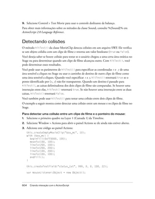 9.   Selecione Control > Test Movie para usar o controle deslizante de balanço.
Para obter mais informações sobre os métodos da classe Sound, consulte %{Sound}% em
ActionScript 2.0 Language Reference.


Detectando colisões
O método hitTest() da classe MovieClip detecta colisões em um arquivo SWF. Ele verifica
se um objeto colidiu com um clipe de filme e retorna um valor booleano (true ou false).
Você deseja saber se houve colisão para testar se o usuário chegou a uma certa área estática no
Stage ou para determinar quando um clipe de filme alcançou outro. Com hitTest(), você
pode determinar esses resultados.
Você pode usar os parâmetros de hitTest() para especificar as coordenadas x e y de uma
área sensível a cliques no Stage ou usar o caminho de destino de outro clipe de filme como
uma área sensível a cliques. Quando você especificar x e y, hitTest() retornará true se o
ponto identificado por (x, y) não for transparente. Quando um destino é passado para
hitTest(), as caixas delimitadoras dos dois clipes de filme são comparadas. Se houver uma
interseção entre elas, hitTest() retornará true. Se não houver uma interseção entre as duas
caixas, hitTest() retornará false.
Você também pode usar hitTest() para testar uma colisão entre dois clipes de filme.
O exemplo a seguir mostra como detectar uma colisão entre um mouse e os clipes de filme no
Stage.

Para detectar uma colisão entre um clipe de filme e o ponteiro do mouse:
1.   Selecione o primeiro quadro na Layer 1 (Camada 1) da Timeline.
2.   Selecione Window > Actions para abrir o painel Actions se ele ainda não estiver aberto.
3.   Adicione este código ao painel Actions:
     this.createEmptyMovieClip("box_mc", 10);
     with (box_mc) {
       beginFill(0xFF0000, 100);
       moveTo(100, 100);
       lineTo(200, 100);
       lineTo(200, 200);
       lineTo(100, 200);
       lineTo(100, 100);
       endFill();
     }

     this.createTextField("status_txt", 999, 0, 0, 100, 22);

     var mouseListener:Object = new Object();




604    Criando interação com o ActionScript
 