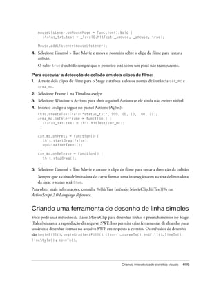 mouseListener.onMouseMove = function():Void {
       status_txt.text = _level0.hitTest(_xmouse, _ymouse, true);
     }
     Mouse.addListener(mouseListener);

4.   Selecione Control > Test Movie e mova o ponteiro sobre o clipe de filme para testar a
     colisão.
     O valor true é exibido sempre que o ponteiro está sobre um pixel não transparente.

Para executar a detecção de colisão em dois clipes de filme:
1.   Arraste dois clipes de filme para o Stage e atribua a eles os nomes de instância car_mc e
     area_mc.

2.   Selecione Frame 1 na Timeline.evelyn
3.   Selecione Window > Actions para abrir o painel Actions se ele ainda não estiver visível.
4.   Insira o código a seguir no painel Actions (Ações):
     this.createTextField("status_txt", 999, 10, 10, 100, 22);
     area_mc.onEnterFrame = function() {
        status_txt.text = this.hitTest(car_mc);
     };

     car_mc.onPress = function() {
        this.startDrag(false);
        updateAfterEvent();
     };
     car_mc.onRelease = function() {
        this.stopDrag();
     };

5.   Selecione Control > Test Movie e arraste o clipe de filme para testar a detecção da colisão.
     Sempre que a caixa delimitadora do carro formar uma interseção com a caixa delimitadora
     da área, o status será true.
Para obter mais informações, consulte %{hitTest (método MovieClip.hitTest)}% em
ActionScript 2.0 Language Reference.


Criando uma ferramenta de desenho de linha simples
Você pode usar métodos da classe MovieClip para desenhar linhas e preenchimentos no Stage
(Palco) durante a reprodução do arquivo SWF. Isso permite criar ferramentas de desenho para
usuários e desenhar formas no arquivo SWF em resposta a eventos. Os métodos de desenho
são beginFill(), beginGradientFill(), clear(), curveTo(), endFill(), lineTo(),
lineStyle() e moveTo().




                                                       Criando interatividade e efeitos visuais   605
 