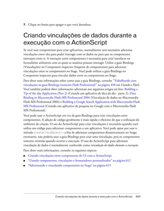 7.   Clique no botão para apagar o que você desenhou.


Criando vinculações de dados durante a
execução com o ActionScript
Se você usar componentes para criar aplicativos, normalmente será necessário adicionar
vinculações entre eles para poder interagir com os dados ou para que os componentes
interajam entre si. A interação entre componentes é necessária para criar interfaces ou
formulários utilizáveis com os quais os usuários possam interagir. Utilize a guia Bindings
(Vinculações) no Component inspector (Inspetor de componentes) para adicionar
vinculações entre os componentes no Stage. Você pode utilizar a guia Bindings no
Component inspector para vincular dados entre os componentes no Stage.
Para obter mais informações sobre como usar a guia Bindings, consulte “Trabalhando com
vinculações na guia Bindings (somente Flash Professional)” na página 450 em Usando o Flash.
Você também poderá obter informações adicionais nos seguintes artigos on-line: Building a
Tip of the day Application (Part 2) (Criando um aplicativo de dica do dia - parte 2), Data
Binding in Macromedia Flash MX Professional 2004 (Vinculação de dados no Macromedia
Flash MX Professional 2004) e Building a Google Search Application with Macromedia Flash
MX Professional (Criando um aplicativo de pesquisa no Google com o Macromedia Flash
MX Professional).
Você pode usar o ActionScript em vez da guia Bindings para criar vinculações entre
componentes. A adição de código geralmente é mais rápida e eficiente do que a utilização do
ambiente de criação. O uso do ActionScript para criar vinculações é necessário quando você
utiliza um código para adicionar componentes a um aplicativo. Você pode optar por usar o
método createClassObject() a fim de adicionar componentes dinamicamente no Stage;
entretanto, não poderia usar a guia Bindings para criar uma vinculação, pois os componentes
somente existirão quando ocorrer a execução. O uso do ActionScript para adicionar
vinculação de dados é normalmente conhecido como vinculação de dados durante a execução.
Para obter mais informações, consulte os seguintes tópicos:
■    Criando vinculações entre componentes de UI com o ActionScript
■    “Usando componentes, vinculações e formatadores personalizados” na página 612
■    “Adicionando e vinculando componentes no Stage” na página 615




                          Criando vinculações de dados durante a execução com o ActionScript   607
 
