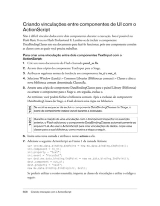 Criando vinculações entre componentes de UI com o
ActionScript
Não é difícil vincular dados entre dois componentes durante a execução. Isso é possível no
Flash Basic 8 ou no Flash Professional 8. Lembre-se de incluir o componente
DataBindingClasses em seu documento para fazê-lo funcionar, pois esse componente contém
as classes com as quais você precisa trabalhar.

Para criar uma vinculação entre dois componentes TextInput com o
ActionScript:
1.   Crie um novo documento do Flash chamado panel_as.fla.
2.   Arraste duas cópias do componente TextInput para o Stage.
3.   Atribua os seguintes nomes de instância aos componentes: in_ti e out_ti.
4.   Selecione Window (Janela) > Common Libraries (Bibliotecas comuns) > Classes e abra a
     nova biblioteca comum denominada Classes.fla.
5.   Arraste uma cópia do componente DataBindingClasses para o painel Library (Biblioteca)
     ou arraste o componente para o Stage e, em seguida, exclua-o.
     Ao terminar, você poderá fechar a biblioteca comum. Após a exclusão do componente
     DataBindingClasses do Stage, o Flash deixará uma cópia na biblioteca.
      DICA




                 Se você se esquecer de excluir o componente DataBindingClasses do Stage, o
                 ícone do componente estará visível durante a execução.
      NO T A




                 Durante a criação de uma vinculação com o Component inspector no exemplo
                 anterior, o Flash adicionou o componente DataBindingClasses automaticamente ao
                 arquivo FLA. Ao usar o ActionScript para criar vinculações de dados, copie essa
                 classe para a sua biblioteca, como mostra a etapa a seguir.

6.   Insira uma nova camada e atribua o nome actions a ela.
7.   Adicione o seguinte ActionScript ao Frame 1 da camada Actions:
     var src:mx.data.binding.EndPoint = new mx.data.binding.EndPoint();
     src.component = in_ti;
     src.property = "text";
     src.event = "focusOut";
     var dest:mx.data.binding.EndPoint = new mx.data.binding.EndPoint();
     dest.component = out_ti;
     dest.property = "text";
     new mx.data.binding.Binding(src, dest);

     Se preferir utilizar a versão resumida, importe as classes de vinculação e utilize o código a
     seguir:



608            Criando interação com o ActionScript
 