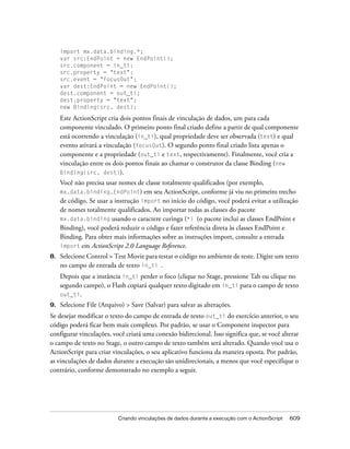 import mx.data.binding.*;
     var src:EndPoint = new EndPoint();
     src.component = in_ti;
     src.property = "text";
     src.event = "focusOut";
     var dest:EndPoint = new EndPoint();
     dest.component = out_ti;
     dest.property = "text";
     new Binding(src, dest);

     Este ActionScript cria dois pontos finais de vinculação de dados, um para cada
     componente vinculado. O primeiro ponto final criado define a partir de qual componente
     está ocorrendo a vinculação (in_ti), qual propriedade deve ser observada (text) e qual
     evento ativará a vinculação (focusOut). O segundo ponto final criado lista apenas o
     componente e a propriedade (out_ti e text, respectivamente). Finalmente, você cria a
     vinculação entre os dois pontos finais ao chamar o construtor da classe Binding (new
     Binding(src, dest)).
     Você não precisa usar nomes de classe totalmente qualificados (por exemplo,
     mx.data.binding.EndPoint) em seu ActionScript, conforme já viu no primeiro trecho
     de código. Se usar a instrução import no início do código, você poderá evitar a utilização
     de nomes totalmente qualificados. Ao importar todas as classes do pacote
     mx.data.binding usando o caractere curinga (*) (o pacote inclui as classes EndPoint e
     Binding), você poderá reduzir o código e fazer referência direta às classes EndPoint e
     Binding. Para obter mais informações sobre as instruções import, consulte a entrada
     import em ActionScript 2.0 Language Reference.
8.   Selecione Control > Test Movie para testar o código no ambiente de teste. Digite um texto
     no campo de entrada de texto in_ti .
     Depois que a instância in_ti perder o foco (clique no Stage, pressione Tab ou clique no
     segundo campo), o Flash copiará qualquer texto digitado em in_ti para o campo de texto
     out_ti.
9.   Selecione File (Arquivo) > Save (Salvar) para salvar as alterações.
Se desejar modificar o texto do campo de entrada de texto out_ti do exercício anterior, o seu
código poderá ficar bem mais complexo. Por padrão, se usar o Component inspector para
configurar vinculações, você criará uma conexão bidirecional. Isso significa que, se você alterar
o campo de texto no Stage, o outro campo de texto também será alterado. Quando você usa o
ActionScript para criar vinculações, o seu aplicativo funciona da maneira oposta. Por padrão,
as vinculações de dados durante a execução são unidirecionais, a menos que você especifique o
contrário, conforme demonstrado no exemplo a seguir.




                           Criando vinculações de dados durante a execução com o ActionScript   609
 