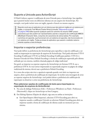 Suporte a Unicode para ActionScript
O Flash 8 oferece suporte à codificação de texto Unicode para o ActionScript. Isso significa
que é possível incluir texto em diferentes idiomas em um arquivo do ActionScript. Por
exemplo, você pode incluir texto em inglês, japonês e francês no mesmo arquivo.
 AT E N ÇÃ O




                   Quando você usa um aplicativo em um idioma que não está em inglês em um sistema em
                   inglês, o comando Test Movie (Testar filme) (consulte “Depurando scripts”
                   na página 745) falha quando qualquer parte do caminho do arquivo SWF possui
                   caracteres que não podem ser representados usando o esquema de codificação MBCS
                   (Multibyte Character Sets, conjuntos de caracteres de vários bytes). Por exemplo,
                   caminhos em japonês, que funcionam em um sistema em japonês, não funcionarão em
                   um sistema em inglês. Todas as áreas do aplicativo que usarem o exibidor externo
                   estarão sujeitas a esta limitação.


Importar e exportar preferências
Você pode definir as preferências do ActionScript para especificar o tipo de codificação a ser
usada na importação ou exportação de arquivos do ActionScript. Você pode selecionar UTF-8
Encoding (Codificação UTF-8) ou Default Encoding (Codificação padrão). UTF-8 é o
formato Unicode de 8 bits; Default Encoding é a forma de codificação suportada pelo idioma
utilizado por seu sistema, também chamada página de código tradicional.
Em geral, ao importar ou exportar arquivos do ActionScript em formato UTF-8, use a
preferência UTF-8. Se você estiver importando ou exportando arquivos na página de código
tradicional do sistema, deverá usar a preferência Default Encoding.
Se o texto dos scripts não tiver a aparência esperada quando você abrir ou importar um
arquivo, altere a preferência de codificação de importação. Se receber uma mensagem de aviso
ao exportar arquivos do ActionScript, você poderá alterar a preferência de codificação de
exportação ou desativar o aviso nas preferências do ActionScript.

Para selecionar opções de codificação de texto para importação ou
exportação de arquivos do ActionScript:
1.             Na caixa de diálogo Preferences (Edit > Preferences (Windows) ou Flash > Preferences
               (Macintosh)), clique em ActionScript na lista Category.
2.             Em Editing Options (Opções de edição), siga uma ou ambas as instruções:
               ■     Em Open/Import (Abrir/importar), selecione UTF-8 Encoding para abrir ou
                     importar usando a codificação Unicode ou selecione Default Encoding para abrir ou
                     importar usando a forma de codificação do idioma usado no momento por seu
                     sistema.




                                                  Sobre a codificação no painel Actions e na janela Script   61
 