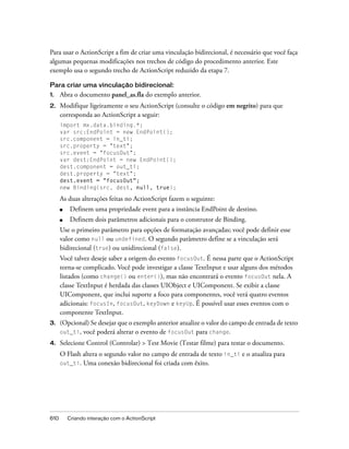 Para usar o ActionScript a fim de criar uma vinculação bidirecional, é necessário que você faça
algumas pequenas modificações nos trechos de código do procedimento anterior. Este
exemplo usa o segundo trecho de ActionScript reduzido da etapa 7.

Para criar uma vinculação bidirecional:
1.    Abra o documento panel_as.fla do exemplo anterior.
2.    Modifique ligeiramente o seu ActionScript (consulte o código em negrito) para que
      corresponda ao ActionScript a seguir:
      import mx.data.binding.*;
      var src:EndPoint = new EndPoint();
      src.component = in_ti;
      src.property = "text";
      src.event = "focusOut";
      var dest:EndPoint = new EndPoint();
      dest.component = out_ti;
      dest.property = "text";
      dest.event = "focusOut";
      new Binding(src, dest, null, true);

      As duas alterações feitas no ActionScript fazem o seguinte:
      ■    Definem uma propriedade event para a instância EndPoint de destino.
      ■    Definem dois parâmetros adicionais para o construtor de Binding.
      Use o primeiro parâmetro para opções de formatação avançadas; você pode definir esse
      valor como null ou undefined. O segundo parâmetro define se a vinculação será
      bidirecional (true) ou unidirecional (false).
      Você talvez deseje saber a origem do evento focusOut. É nessa parte que o ActionScript
      torna-se complicado. Você pode investigar a classe TextInput e usar alguns dos métodos
      listados (como change() ou enter()), mas não encontrará o evento focusOut nela. A
      classe TextInput é herdada das classes UIObject e UIComponent. Se exibir a classe
      UIComponent, que inclui suporte a foco para componentes, você verá quatro eventos
      adicionais: focusIn, focusOut, keyDown e keyUp. É possível usar esses eventos com o
      componente TextInput.
3.    (Opcional) Se desejar que o exemplo anterior atualize o valor do campo de entrada de texto
      out_ti, você poderá alterar o evento de focusOut para change.

4.    Selecione Control (Controlar) > Test Movie (Testar filme) para testar o documento.
      O Flash altera o segundo valor no campo de entrada de texto in_ti e o atualiza para
      out_ti. Uma conexão bidirecional foi criada com êxito.




610       Criando interação com o ActionScript
 