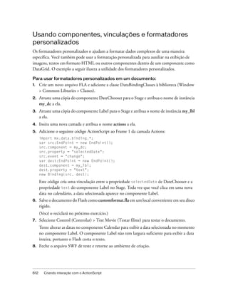Usando componentes, vinculações e formatadores
personalizados
Os formatadores personalizados o ajudam a formatar dados complexos de uma maneira
específica. Você também pode usar a formatação personalizada para auxiliar na exibição de
imagens, textos em formato HTML ou outros componentes dentro de um componente como
DataGrid. O exemplo a seguir ilustra a utilidade dos formatadores personalizados.

Para usar formatadores personalizados em um documento:
1.    Crie um novo arquivo FLA e adicione a classe DataBindingClasses à biblioteca (Window
      > Common Libraries > Classes).
2.    Arraste uma cópia do componente DateChooser para o Stage e atribua o nome de instância
      my_dc a ela.
3.    Arraste uma cópia do componente Label para o Stage e atribua o nome de instância my_lbl
      a ela.
4.    Insira uma nova camada e atribua o nome actions a ela.
5.    Adicione o seguinte código ActionScript ao Frame 1 da camada Actions:
      import mx.data.binding.*;
      var src:EndPoint = new EndPoint();
      src.component = my_dc;
      src.property = "selectedDate";
      src.event = "change";
      var dest:EndPoint = new EndPoint();
      dest.component = my_lbl;
      dest.property = "text";
      new Binding(src, dest);

      Este código cria uma vinculação entre a propriedade selectedDate de DateChooser e a
      propriedade text do componente Label no Stage. Toda vez que você clica em uma nova
      data no calendário, a data selecionada aparece no componente Label.
6.    Salve o documento do Flash como customformat.fla em um local conveniente em seu disco
      rígido.
      (Você o reciclará no próximo exercício.)
7.    Selecione Control (Controlar) > Test Movie (Testar filme) para testar o documento.
      Tente alterar as datas no componente Calendar para exibir a data selecionada no momento
      no componente Label. O componente Label não tem largura suficiente para exibir a data
      inteira, portanto o Flash corta o texto.
8.    Feche o arquivo SWF de teste e retorne ao ambiente de criação.




612     Criando interação com o ActionScript
 