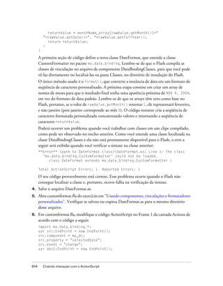 returnValue = monthName_array[rawValue.getMonth()]+"
          "+rawValue.getDate()+", "+rawValue.getFullYear();
            return returnValue;
          }
      }

      A primeira seção de código define a nova classe DateFormat, que estende a classe
      CustomFormatter no pacote mx.data.binding. Lembre-se de que o Flash compila as
      classes de vinculação no arquivo de componente DataBindingClasses, para que você pode
      vê-las diretamente ou localizá-las na pasta Classes, no diretório de instalação do Flash.
      O único método usado é o format(), que converte a instância de data em um formato de
      seqüência de caracteres personalizado. A próxima etapa consiste em criar um array de
      nomes de meses para que o resultado final tenha uma aparência próxima de NOV 4, 2004,
      em vez do formato de data padrão. Lembre-se de que os arrays têm zero como base no
      Flash, portanto, se o valor de rawValue.getMonth() retornar 1, ele representará fevereiro,
      e não janeiro (pois janeiro corresponde ao mês 0). O código restante cria a seqüência de
      caracteres formatada personalizada concatenando valores e retornando a seqüência de
      caracteres returnValue.
      Poderá ocorrer um problema quando você trabalhar com classes em um clipe compilado,
      como pode ser observado no trecho anterior. Como você estende uma classe localizada na
      classe DataBindingClasses e ela não está prontamente disponível para o Flash, o erro a
      seguir será exibido quando você verificar a sintaxe na classe anterior:
      **Error** <path to DateFormat class>DateFormat.as: Line 1: The class
        'mx.data.binding.CustomFormatter' could not be loaded.
           class DateFormat extends mx.data.binding.CustomFormatter {

      Total ActionScript Errors: 1               Reported Errors: 1

      O seu código provavelmente está correto. Esse problema ocorre quando o Flash não
      consegue localizar a classe e, portanto, ocorre falha na verificação da sintaxe.
4.    Salve o arquivo DateFormat.as.
5.    Abra customformat.fla do exercício em “Usando componentes, vinculações e formatadores
      personalizados”. Verifique se salvou ou copiou DateFormat.as para o mesmo diretório
      desse arquivo.
6.    Em customformat.fla, modifique o código ActionScript no Frame 1 da camada Actions de
      acordo com o código a seguir:
      import mx.data.binding.*;
      var src:EndPoint = new EndPoint();
      src.component = my_dc;
      src.property = "selectedDate";
      src.event = "change";
      var dest:EndPoint = new EndPoint();



614       Criando interação com o ActionScript
 