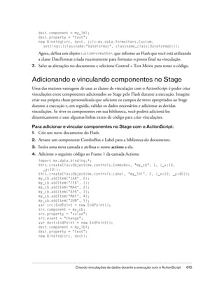 dest.component = my_lbl;
     dest.property = "text";
     new Binding(src, dest, {cls:mx.data.formatters.Custom,
       settings:{classname:"DateFormat", classname_class:DateFormat}});

     Agora, defina um objeto customFormatter, que informe ao Flash que você está utilizando
     a classe DateFormat criada recentemente para formatar o ponto final na vinculação.
7.   Salve as alterações no documento e selecione Control > Test Movie para testar o código.


Adicionando e vinculando componentes no Stage
Uma das maiores vantagens de usar as classes de vinculação com o ActionScript é poder criar
vinculações entre componentes adicionados ao Stage pelo Flash durante a execução. Imagine
criar sua própria classe personalizada que adicione os campos de texto apropriados ao Stage
durante a execução e, em seguida, validar os dados necessários e adicionar as devidas
vinculações. Se tiver os componentes em sua biblioteca, você poderá adicioná-los
dinamicamente e usar algumas linhas extras de código para criar vinculações.

Para adicionar e vincular componentes no Stage com o ActionScript:
1.   Crie um novo documento do Flash.
2.   Arraste um componente ComboBox e Label para a biblioteca do documento.
3.   Insira uma nova camada e atribua o nome actions a ela.
4.   Adicione o seguinte código ao Frame 1 da camada Actions:
     import mx.data.binding.*;
     this.createClassObject(mx.controls.ComboBox, "my_cb", 1, {_x:10,
       _y:10});
     this.createClassObject(mx.controls.Label, "my_lbl", 2, {_x:10, _y:40});
     my_cb.addItem("JAN", 0);
     my_cb.addItem("FEB", 1);
     my_cb.addItem("MAR", 2);
     my_cb.addItem("APR", 3);
     my_cb.addItem("MAY", 4);
     my_cb.addItem("JUN", 5);
     var src:EndPoint = new EndPoint();
     src.component = my_cb;
     src.property = "value";
     src.event = "change";
     var dest:EndPoint = new EndPoint();
     dest.component = my_lbl;
     dest.property = "text";
     new Binding(src, dest);




                          Criando vinculações de dados durante a execução com o ActionScript   615
 