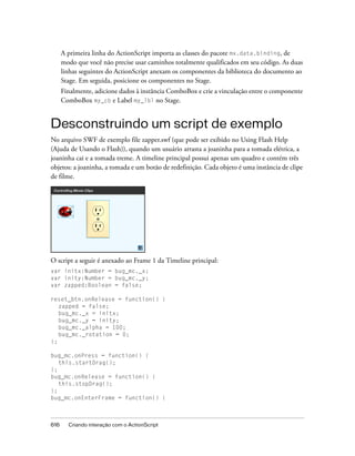 A primeira linha do ActionScript importa as classes do pacote mx.data.binding, de
      modo que você não precise usar caminhos totalmente qualificados em seu código. As duas
      linhas seguintes do ActionScript anexam os componentes da biblioteca do documento ao
      Stage. Em seguida, posicione os componentes no Stage.
      Finalmente, adicione dados à instância ComboBox e crie a vinculação entre o componente
      ComboBox my_cb e Label my_lbl no Stage.


Desconstruindo um script de exemplo
No arquivo SWF de exemplo file zapper.swf (que pode ser exibido no Using Flash Help
(Ajuda de Usando o Flash)), quando um usuário arrasta a joaninha para a tomada elétrica, a
joaninha cai e a tomada treme. A timeline principal possui apenas um quadro e contém três
objetos: a joaninha, a tomada e um botão de redefinição. Cada objeto é uma instância de clipe
de filme.




O script a seguir é anexado ao Frame 1 da Timeline principal:
var initx:Number = bug_mc._x;
var inity:Number = bug_mc._y;
var zapped:Boolean = false;

reset_btn.onRelease = function() {
   zapped = false;
   bug_mc._x = initx;
   bug_mc._y = inity;
   bug_mc._alpha = 100;
   bug_mc._rotation = 0;
};

bug_mc.onPress = function() {
   this.startDrag();
};
bug_mc.onRelease = function() {
   this.stopDrag();
};
bug_mc.onEnterFrame = function() {



616     Criando interação com o ActionScript
 