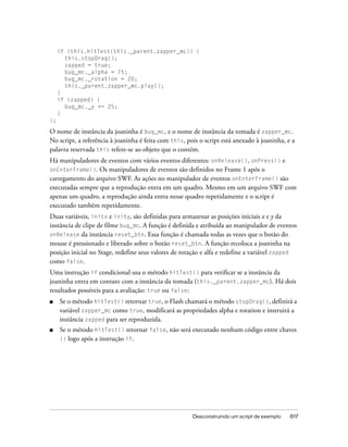 if (this.hitTest(this._parent.zapper_mc)) {
       this.stopDrag();
       zapped = true;
       bug_mc._alpha = 75;
       bug_mc._rotation = 20;
       this._parent.zapper_mc.play();
     }
     if (zapped) {
       bug_mc._y += 25;
     }
};

O nome de instância da joaninha é bug_mc, e o nome de instância da tomada é zapper_mc.
No script, a referência à joaninha é feita com this, pois o script está anexado à joaninha, e a
palavra reservada this refere-se ao objeto que o contém.
Há manipuladores de eventos com vários eventos diferentes: onRelease(), onPress() e
onEnterFrame(). Os manipuladores de eventos são definidos no Frame 1 após o
carregamento do arquivo SWF. As ações no manipulador de eventos onEnterFrame() são
executadas sempre que a reprodução entra em um quadro. Mesmo em um arquivo SWF com
apenas um quadro, a reprodução ainda entra nesse quadro repetidamente e o script é
executado também repetidamente.
Duas variáveis, initx e inity, são definidas para armazenar as posições iniciais x e y da
instância de clipe de filme bug_mc. A função é definida e atribuída ao manipulador de eventos
onRelease da instância reset_btn. Essa função é chamada todas as vezes que o botão do
mouse é pressionado e liberado sobre o botão reset_btn. A função recoloca a joaninha na
posição inicial no Stage, redefine seus valores de rotação e alfa e redefine a variável zapped
como false.
Uma instrução if condicional usa o método hitTest() para verificar se a instância da
joaninha entra em contato com a instância da tomada (this._parent.zapper_mc). Há dois
resultados possíveis para a avaliação: true ou false:
■    Se o método hitTest() retornar true, o Flash chamará o método stopDrag(), definirá a
     variável zapper_mc como true, modificará as propriedades alpha e rotation e instruirá a
     instância zapped para ser reproduzida.
■    Se o método hitTest() retornar false, não será executado nenhum código entre chaves
     {} logo após a instrução if.




                                                       Desconstruindo um script de exemplo   617
 