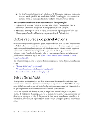 ■    Em Save/Export (Salvar/exportar), selecione UTF-8 Encoding para salvar ou exportar
          usando a codificação Unicode ou selecione Default Encoding para salvar ou exportar
          usando a forma de codificação de idioma usada no momento por seu sistema.

Para ativar ou desativar o aviso de codificação de exportação:
1.   No sistema de menu do Flash, selecione Edit > Preferences (Windows) ou Flash >
     Preferences (Macintosh) e clique em Warnings (Avisos) na lista Category.
2.   Marque ou desmarque Warn on encoding conflicts when exporting ActionScript files
     (Avisar em conflitos de codificação ao exportar arquivos do ActionScript).


Sobre recursos do painel Actions
Os recursos a seguir estão disponíveis apenas no painel Actions. Eles não estão disponíveis na
janela Script. Embora o painel Actions tenha todos os recursos da janela Script, essa janela é
usada para uma funcionalidade diferente. O painel Actions deve oferecer suporte a algumas
funcionalidades relacionadas ao arquivo FLA, que serão abordadas posteriormente nas
próximas seções. Para obter informações sobre os recursos disponíveis na janela Script e no
painel Actions, consulte as seções em “Sobre a codificação no painel Actions e na janela
Script” na página 39.
Para obter informações sobre os recursos disponíveis apenas no painel Actions, consulte estas
seções:
■    “Sobre o Script Assist” na página 62
■    “Prendendo scripts no painel Actions” na página 63
■    “Inserindo caminhos de destino” na página 65


Sobre o Script Assist
O Script Assist solicita a inserção dos elementos de um script, ajudando a adicionar mais
facilmente uma interatividade simples ao aplicativo ou arquivo do Flash SWF. O modo Script
Assist é ideal para usuários que não estão familiarizados com a escrita de seus próprios scripts
ou que simplesmente apreciam a conveniência oferecida pela ferramenta.
Usado em conjunto com o painel Actions, o Script Assist solicita a seleção de opções e a
inserção de parâmetros. Por exemplo, em vez de criar um novo script, você pode selecionar um
elemento de linguagem na caixa de ferramentas Actions (ou o comando Add (+) na barra de
ferramentas), arrastá-lo para o painel Script e usar o Script Assist para ajudar na conclusão do
script.




62       Escrevendo e editando o ActionScript 2.0
 