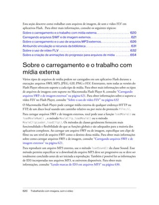 Esta seção descreve como trabalhar com arquivos de imagem, de som e vídeo FLV em
aplicativos Flash. Para obter mais informações, consulte os seguintes tópicos:
Sobre o carregamento e o trabalho com mídia externa . . . . . . . . . . . . . . . . . . . . . . 620
Carregando arquivos SWF e de imagem externos . . . . . . . . . . . . . . . . . . . . . . . . . . . 621
Sobre o carregamento e o uso de arquivos MP3 externos. . . . . . . . . . . . . . . . . . . .626
Atribuindo vinculação a recursos da biblioteca . . . . . . . . . . . . . . . . . . . . . . . . . . . . . . 631
Sobre o uso de vídeo FLV . . . . . . . . . . . . . . . . . . . . . . . . . . . . . . . . . . . . . . . . . . . . . . . .632
Sobre a criação de animações do progresso para arquivos de mídia . . . . . . . . . .654


Sobre o carregamento e o trabalho com
mídia externa
Vários tipos de arquivos de mídia podem ser carregados em um aplicativo Flash durante a
execução: arquivos SWF, MP3, JPEG, GIF, PNG e FLV. Entretanto, nem todas as versões do
Flash Player oferecem suporte a cada tipo de mídia. Para obter mais informações sobre os tipos
de arquivos de imagens com suporte no Macromedia Flash Player 8, consulte “Carregando
arquivos SWF e de imagem externos” na página 621. Para obter informações sobre o suporte a
vídeo FLV no Flash Player, consulte “Sobre o uso de vídeo FLV” na página 632
O Macromedia Flash Player pode carregar mídia externa de qualquer endereço HTTP ou
FTP, de um disco local usando um caminho relativo ou por meio do protocolo file://.
Para carregar arquivos SWF e de imagem externos, você pode usar a função loadMovie() ou
loadMovieNum() , o método MovieClip.loadMovie() ou o método
MovieClipLoader.loadClip(). Os métodos de classes geralmente fornecem mais
funcionalidade e flexibilidade do que as funções globais e são adequados para a maioria dos
aplicativos complexos. Ao carregar um arquivo SWF ou de imagem, especifique um clipe de
filme ou um nível de arquivo SWF como o destino dessa mídia. Para obter mais informações
sobre como carregar arquivos SWF e de imagem, consulte “Carregando arquivos SWF e de
imagem externos” na página 621.
Para reproduzir um arquivo MP3 externo, use o método loadSound() da classe Sound. Esse
método permite especificar se o download do arquivo MP3 deve ser progressivo ou se deve ser
totalmente concluído antes de ser iniciada a reprodução. Também é possível ler as informações
de ID3 incorporadas nos arquivos MP3, se estiverem disponíveis. Para obter mais
informações, consulte “Lendo marcas de ID3 em arquivos MP3” na página 630.




620     Trabalhando com imagens, som e vídeo
 