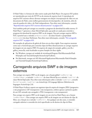 O Flash Video é o formato de vídeo nativo usado pelo Flash Player. Os arquivos FLV podem
ser reproduzidos por meio de HTTP ou do sistema de arquivos local. A reprodução de
arquivos FLV externos oferece diversas vantagens em relação à incorporação de vídeo em um
documento do Flash, como melhor gerenciamento de desempenho e de memória, além de
taxas de quadros de vídeo e do Flash independentes. Para obter mais informações, consulte
“Reproduzindo arquivos FLV externos dinamicamente” na página 635.
Você também pode pré-carregar ou controlar o progresso do download da mídia externa. O
Flash Player 7 apresenta a classe MovieClipLoader, que pode ser usada para controlar o
progresso do download de arquivos SWF ou de imagem. Para pré-carregar arquivos MP3 e
FLV, é possível usar o método getBytesLoaded() da classe Sound e a propriedade
bytesLoaded da classe NetStream. Para obter mais informações, consulte “Pré-carregando
arquivos FLV” na página 639.
Há exemplos de aplicativos de galeria de fotos em seu disco rígido. Esses arquivos mostram
como usar o ActionScript para controlar clipes de filme dinamicamente ao carregar arquivos
de imagem em um arquivo SWF. Os arquivos de origem de exemplo, gallery_tree.fla e
gallery_tween.fla, estão localizados na pasta Samples do disco rígido.
■   No Windows, navegue até unidade de inicializaçãoProgram FilesMacromediaFlash
    8Samples and TutorialsSamplesActionScriptGalleries.
■   No Macintosh, navegue até HD Macintosh/Applications/Macromedia Flash 8/Samples
    and Tutorials/Samples/ActionScript/Galleries.


Carregando arquivos SWF e de imagem
externos
Para carregar um arquivo SWF ou de imagem, use a função global loadMovie() ou
loadMovieNum(), o método loadMovie() da classe MovieClip ou o método loadClip() da
classe MovieClipLoader. Para obter mais informações sobre o método loadClip(), consulte
MovieClipLoader.loadClip() em ActionScript 2.0 Language Reference (Referência da
linguagem ActionScript 2.0).
O Flash Player 8 oferece suporte aos seguintes tipos de arquivo de imagem: JPEG (progressivo
e não progressivo), GIF (transparente e não transparente, embora apenas o primeiro quadro
de um GIF animado seja carregado) e PNG (transparente e não transparente).
Para carregar um arquivo SWF ou de imagem em um nível no Flash Player, use a função
loadMovieNum(). Para carregar um arquivo SWF ou de imagem em um destino de clipe de
filme, use a função ou o método loadMovie(). Em qualquer um dos casos, o conteúdo
carregado substitui o conteúdo do nível especificado ou do destino de clipe de filme.



                                           Carregando arquivos SWF e de imagem externos   621
 