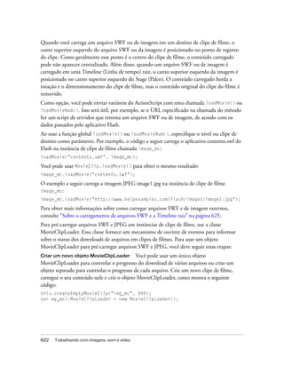 Quando você carrega um arquivo SWF ou de imagem em um destino de clipe de filme, o
canto superior esquerdo do arquivo SWF ou da imagem é posicionado no ponto de registro
do clipe. Como geralmente esse ponto é o centro do clipe de filme, o conteúdo carregado
pode não aparecer centralizado. Além disso, quando um arquivo SWF ou de imagem é
carregado em uma Timeline (Linha de tempo) raiz, o canto superior esquerdo da imagem é
posicionado no canto superior esquerdo do Stage (Palco). O conteúdo carregado herda a
rotação e o dimensionamento do clipe de filme, mas o conteúdo original do clipe do filme é
removido.
Como opção, você pode enviar variáveis do ActionScript com uma chamada loadMovie() ou
loadMovieNum(). Isso será útil, por exemplo, se o URL especificado na chamada do método
for um script de servidor que retorna um arquivo SWF ou de imagem, de acordo com os
dados passados pelo aplicativo Flash.
Ao usar a função global loadMovie() ou loadMovieNum(), especifique o nível ou clipe de
destino como parâmetro. Por exemplo, o código a seguir carrega o aplicativo contents.swf do
Flash na instância de clipe de filme chamada image_mc:
loadMovie("contents.swf", image_mc);

Você pode usar MovieClip.loadMovie() para obter o mesmo resultado:
image_mc.loadMovie("contents.swf");

O exemplo a seguir carrega a imagem JPEG image1.jpg na instância de clipe de filme
image_mc:
image_mc.loadMovie("http://www.helpexamples.com/flash/images/image1.jpg");

Para obter mais informações sobre como carregar arquivos SWF e de imagem externos,
consulte “Sobre o carregamento de arquivos SWF e a Timeline raiz” na página 625.
Para pré-carregar arquivos SWF e JPEG em instâncias de clipe de filme, use a classe
MovieClipLoader. Essa classe fornece um mecanismo de ouvinte de eventos para informar
sobre o status dos downloads de arquivos em clipes de filmes. Para usar um objeto
MovieClipLoader para pré-carregar arquivos SWF e JPEG, você deve seguir estas etapas:
Criar um novo objeto MovieClipLoader Você pode usar um único objeto
MovieClipLoader para controlar o progresso do download de vários arquivos ou criar um
objeto separado para controlar o progresso de cada arquivo. Crie um novo clipe de filme,
carregue o seu conteúdo nele e crie o objeto MovieClipLoader, como mostra o seguinte
código:
this.createEmptyMovieClip("img_mc", 999);
var my_mcl:MovieClipLoader = new MovieClipLoader();




622   Trabalhando com imagens, som e vídeo
 