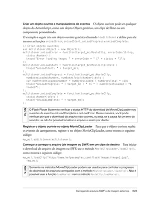 Criar um objeto ouvinte e manipuladores de eventos    O objeto ouvinte pode ser qualquer
objeto do ActionScript, como um objeto Object genérico, um clipe de filme ou um
componente personalizado.
O exemplo a seguir cria um objeto ouvinte genérico chamado loadListener e define para ele
mesmo as funções onLoadError, onLoadStart, onLoadProgress e onLoadComplete:
// Criar objeto ouvinte:
var mclListener:Object = new Object();
mclListener.onLoadError = function(target_mc:MovieClip, errorCode:String,
   status:Number) {
   trace("Error loading image: " + errorCode + " [" + status + "]");
};
mclListener.onLoadStart = function(target_mc:MovieClip):Void {
   trace("onLoadStart: " + target_mc);
};
mclListener.onLoadProgress = function(target_mc:MovieClip,
   numBytesLoaded:Number, numBytesTotal:Number):Void {
   var numPercentLoaded:Number = numBytesLoaded / numBytesTotal * 100;
   trace("onLoadProgress: " + target_mc + " is " + numPercentLoaded + "%
   loaded");
};
mclListener.onLoadComplete = function(target_mc:MovieClip,
   status:Number):Void {
   trace("onLoadComplete: " + target_mc);
};
N OT A




         O Flash Player 8 permite verificar o status HTTP do download de MovieClipLoader nos
         ouvintes de eventos onLoadComplete e onLoadError. Dessa maneira, você pode
         verificar por que o download do arquivo não ocorreu, ou seja, se a causa foi um erro do
         servidor, se não foi possível localizar o arquivo e assim por diante.

Registrar o objeto ouvinte no objeto MovieClipLoader      Para que o objeto ouvinte receba
os eventos de carregamento, registre-o no objeto MovieClipLoader, como mostra o seguinte
código:
my_mcl.addListener(mclListener);

Começar a carregar o arquivo (de imagem ou SWF) em um clipe de destino Para iniciar
o download do arquivo de imagem ou SWF, use o método MovieClipLoader.loadClip(),
como mostra o seguinte código:
my_mcl.loadClip("http://www.helpexamples.com/flash/images/image1.jpg",
  img_mc);
N O TA




         Somente os métodos MovieClipLoader podem ser usados para controlar o progresso
         do download de arquivos carregados com o método MovieClipLoader.loadClip(). Não é
         possível usar a função loadMovie() nem o método MovieClip.loadMovie().




                                               Carregando arquivos SWF e de imagem externos   623
 