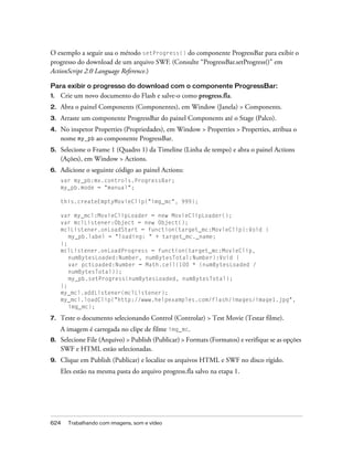 O exemplo a seguir usa o método setProgress() do componente ProgressBar para exibir o
progresso do download de um arquivo SWF. (Consulte “ProgressBar.setProgress()” em
ActionScript 2.0 Language Reference.)

Para exibir o progresso do download com o componente ProgressBar:
1.   Crie um novo documento do Flash e salve-o como progress.fla.
2.   Abra o painel Components (Componentes), em Window (Janela) > Components.
3.   Arraste um componente ProgressBar do painel Components até o Stage (Palco).
4.   No inspetor Properties (Propriedades), em Window > Properties > Properties, atribua o
     nome my_pb ao componente ProgressBar.
5.   Selecione o Frame 1 (Quadro 1) da Timeline (Linha de tempo) e abra o painel Actions
     (Ações), em Window > Actions.
6.   Adicione o seguinte código ao painel Actions:
     var my_pb:mx.controls.ProgressBar;
     my_pb.mode = "manual";

     this.createEmptyMovieClip("img_mc", 999);

     var my_mcl:MovieClipLoader = new MovieClipLoader();
     var mclListener:Object = new Object();
     mclListener.onLoadStart = function(target_mc:MovieClip):Void {
        my_pb.label = "loading: " + target_mc._name;
     };
     mclListener.onLoadProgress = function(target_mc:MovieClip,
        numBytesLoaded:Number, numBytesTotal:Number):Void {
        var pctLoaded:Number = Math.ceil(100 * (numBytesLoaded /
        numBytesTotal));
        my_pb.setProgress(numBytesLoaded, numBytesTotal);
     };
     my_mcl.addListener(mclListener);
     my_mcl.loadClip("http://www.helpexamples.com/flash/images/image1.jpg",
        img_mc);

7.   Teste o documento selecionando Control (Controlar) > Test Movie (Testar filme).
     A imagem é carregada no clipe de filme img_mc.
8.   Selecione File (Arquivo) > Publish (Publicar) > Formats (Formatos) e verifique se as opções
     SWF e HTML estão selecionadas.
9.   Clique em Publish (Publicar) e localize os arquivos HTML e SWF no disco rígido.
     Eles estão na mesma pasta do arquivo progress.fla salvo na etapa 1.




624    Trabalhando com imagens, som e vídeo
 