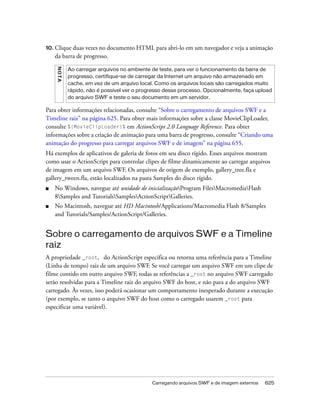10. Clique duas vezes no documento HTML para abri-lo em um navegador e veja a animação
    da barra de progresso.
    NO T A


             Ao carregar arquivos no ambiente de teste, para ver o funcionamento da barra de
             progresso, certifique-se de carregar da Internet um arquivo não armazenado em
             cache, em vez de um arquivo local. Como os arquivos locais são carregados muito
             rápido, não é possível ver o progresso desse processo. Opcionalmente, faça upload
             do arquivo SWF e teste o seu documento em um servidor.

Para obter informações relacionadas, consulte “Sobre o carregamento de arquivos SWF e a
Timeline raiz” na página 625. Para obter mais informações sobre a classe MovieClipLoader,
consulte %{MovieClipLoader}% em ActionScript 2.0 Language Reference. Para obter
informações sobre a criação de animação para uma barra de progresso, consulte “Criando uma
animação do progresso para carregar arquivos SWF e de imagem” na página 655.
Há exemplos de aplicativos de galeria de fotos em seu disco rígido. Esses arquivos mostram
como usar o ActionScript para controlar clipes de filme dinamicamente ao carregar arquivos
de imagem em um arquivo SWF. Os arquivos de origem de exemplo, gallery_tree.fla e
gallery_tween.fla, estão localizados na pasta Samples do disco rígido.
■   No Windows, navegue até unidade de inicializaçãoProgram FilesMacromediaFlash
    8Samples and TutorialsSamplesActionScriptGalleries.
■   No Macintosh, navegue até HD Macintosh/Applications/Macromedia Flash 8/Samples
    and Tutorials/Samples/ActionScript/Galleries.


Sobre o carregamento de arquivos SWF e a Timeline
raiz
A propriedade _root, do ActionScript especifica ou retorna uma referência para a Timeline
(Linha de tempo) raiz de um arquivo SWF. Se você carregar um arquivo SWF em um clipe de
filme contido em outro arquivo SWF, todas as referências a _root no arquivo SWF carregado
serão resolvidas para a Timeline raiz do arquivo SWF do host, e não para a do arquivo SWF
carregado. Às vezes, isso poderá ocasionar um comportamento inesperado durante a execução
(por exemplo, se tanto o arquivo SWF do host como o carregado usarem _root para
especificar uma variável).




                                              Carregando arquivos SWF e de imagem externos   625
 